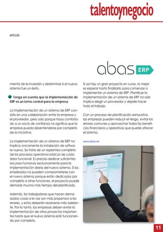 11
miento de la inversión y determinar si el nuevo
sistema fue un éxito.
Tenga en cuenta que la implementación de
ERP es un tema central para la empresa
La implementación de un sistema de ERP con-
siste en una colaboración entre la empresa y
el proveedor, pero solo porque haya contrata-
do a un socio de conﬁanza no signiﬁca que la
empresa pueda desentenderse por completo
de la iniciativa.
La implementación de un sistema de ERP no
implica únicamente la instalación de softwa-
re nuevo. Se trata de un replanteo completo
de los procesos operativos básicos de cada
área funcional. Es preciso dedicar suﬁcientes
recursos humanos exclusivamente para la
implementación diaria del nuevo sistema. Si los
empleados no pueden comprometerse con
el nuevo sistema porque están dedicados por
completo a otras funciones, el proyecto puede
demorar mucho más tiempo del planiﬁcado.
Además, los trabajadores que hacen dema-
siadas cosas a la vez son más propensos a los
errores, y estos deberán resolverse más adelan-
te. Por lo tanto, las empresas deben evitar la
implementación de otros proyectos importan-
tes hasta que el nuevo sistema esté funcionan-
do por completo.
Si ya hay un gran proyecto en curso, lo mejor
es esperar hasta ﬁnalizarlo para comenzar a
implementar un sistema de ERP. Planiﬁcar la
implementación de un sistema de ERP no solo
implica elegir un proveedor y dejarle hacer
todo el trabajo.
Con un proceso de planiﬁcación exhaustivo,
las empresas pueden reducir el riesgo, evitar los
errores comunes y aprovechar todos los beneﬁ-
cios ﬁnancieros y operativos que puede ofrecer
el sistema.
www.abas.es
artículo
 
