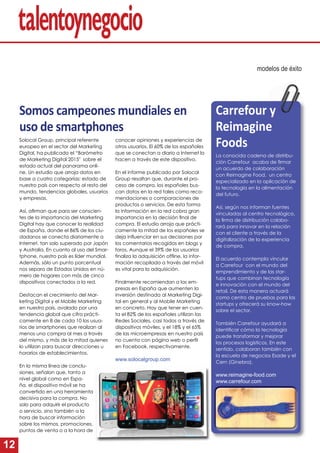 12
Somos campeones mundiales en
uso de smartphones
Solocal Group, principal referente
europeo en el sector del Marketing
Digital, ha publicado el “Barómetro
de Marketing Digital 2015″ sobre el
estado actual del panorama onli-
ne. Un estudio que arroja datos en
base a cuatro categorías: estado de
nuestro país con respecto al resto del
mundo, tendencias globales, usuarios
y empresas.
Así, aﬁrman que para ser conscien-
tes de la importancia del Marketing
Digital hay que conocer la realidad
de España, donde el 86% de los ciu-
dadanos se conecta diariamente a
Internet, tan solo superado por Japón
y Australia. En cuanto al uso del Smar-
tphone, nuestro país es líder mundial.
Además, sólo un punto porcentual
nos separa de Estados Unidos en nú-
mero de hogares con más de cinco
dispositivos conectados a la red.
Destacan el crecimiento del Mar-
keting Digital y el Mobile Marketing
en nuestro país, avalado por una
tendencia global que cifra prácti-
camente en 8 de cada 10 los usua-
rios de smartphones que realizan al
menos una compra al mes a través
del mismo, y más de la mitad quienes
lo utilizan para buscar direcciones u
horarios de establecimientos.
En la misma línea de conclu-
siones, señalan que, tanto a
nivel global como en Espa-
ña, el dispositivo móvil se ha
convertido en una herramienta
decisiva para la compra. No
solo para adquirir el producto
o servicio, sino también a la
hora de buscar información
sobre los mismos, promociones,
puntos de venta o a la hora de
modelos de éxito
conocer opiniones y experiencias de
otros usuarios. El 60% de los españoles
que se conectan a diario a Internet lo
hacen a través de este dispositivo.
En el informe publicado por Solocal
Group resaltan que, durante el pro-
ceso de compra, los españoles bus-
can datos en la red tales como reco-
mendaciones o comparaciones de
productos o servicios. De esta forma
la información en la red cobra gran
importancia en la decisión ﬁnal de
compra. El estudio arroja que prácti-
camente la mitad de los españoles se
deja inﬂuenciar en sus decisiones por
los comentarios recogidos en blogs y
foros. Aunque el 39% de los usuarios
ﬁnaliza la adquisición ofﬂine, la infor-
mación recopilada a través del móvil
es vital para la adquisición.
Finalmente recomiendan a las em-
presas en España que aumenten la
inversión destinada al Marketing Digi-
tal en general y al Mobile Marketing
en concreto. Hay que tener en cuen-
ta el 82% de los españoles utilizan las
Redes Sociales, casi todos a través de
dispositivos móviles, y el 18% y el 65%
de las microempresas en nuestro país
no cuenta con página web o perﬁl
en Facebook, respectivamente.
www.solocalgroup.com
La conocida cadena de distribu-
ción Carrefour acaba de ﬁrmar
un acuerdo de colaboración
con Reimagine Food, un centro
especializado en la aplicación de
la tecnología en la alimentación
del futuro.
Así, según nos informan fuentes
vinculadas al centro tecnológico,
la ﬁrma de distribución colabo-
rará para innovar en la relación
con el cliente a través de la
digitalización de la experiencia
de compra.
El acuerdo contempla vincular
a Carrefour con el mundo del
emprendimiento y de las star-
tups que combinan tecnología
e innovación con el mundo del
retail. De esta manera actuará
como centro de pruebas para las
startups y ofrecerá su know-how
sobre el sector.
También Carrefour ayudará a
identiﬁcar cómo la tecnología
puede transformar y mejorar
los procesos logísticos. En este
sentido, colaboran también con
la escuela de negocios Esade y el
Cern (Ginebra).
www.reimagine-food.com
www.carrefour.com
Carrefour y
Reimagine
Foods
 