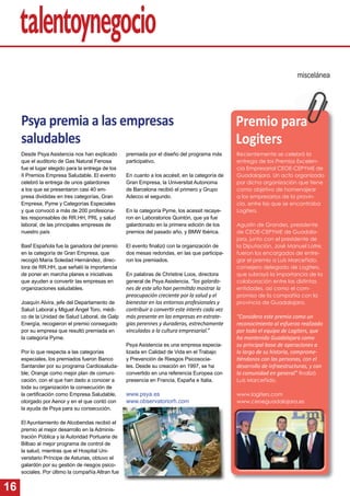 16
Psya premia a las empresas
saludables
Desde Psya Asistencia nos han explicado
que el auditorio de Gas Natural Fenosa
fue el lugar elegido para la entrega de los
II Premios Empresa Saludable. El evento
celebró la entrega de unos galardones
a los que se presentaron casi 40 em-
presa divididas en tres categorías, Gran
Empresa, Pyme y Categorías Especiales
y que convocó a más de 200 profesiona-
les responsables de RR.HH, PRL y salud
laboral, de las principales empresas de
nuestro país
Basf Española fue la ganadora del premio
en la categoría de Gran Empresa, que
recogió María Soledad Hernández, direc-
tora de RR.HH, que señaló la importancia
de poner en marcha planes e iniciativas
que ayuden a convertir las empresas en
organizaciones saludables.
Joaquín Alvira, jefe del Departamento de
Salud Laboral y Miguel Ángel Toro, médi-
co de la Unidad de Salud Laboral, de Galp
Energía, recogieron el premio conseguido
por su empresa que resultó premiada en
la categoría Pyme.
Por lo que respecta a las categorías
especiales, los premiados fueron Banco
Santander por su programa Cardiosaluda-
ble; Orange como mejor plan de comuni-
cación, con el que han dado a conocer a
toda su organización la consecución de
la certiﬁcación como Empresa Saludable,
otorgado por Aenor y en el que contó con
la ayuda de Psya para su consecución.
El Ayuntamiento de Alcobendas recibió el
premio al mejor desarrollo en la Adminis-
tración Pública y la Autoridad Portuaria de
Bilbao al mejor programa de control de
la salud, mientras que el Hospital Uni-
versitario Príncipe de Asturias, obtuvo el
galardón por su gestión de riesgos psico-
sociales. Por último la compañía Altran fue
miscelánea
premiada por el diseño del programa más
participativo.
En cuanto a los accésit, en la categoría de
Gran Empresa, la Universitat Autonoma
de Barcelona recibió el primero y Grupo
Adecco el segundo.
En la categoría Pyme, los acessit recaye-
ron en Laboratorios Quintón, que ya fue
galardonado en la primera edición de los
premios del pasado año, y BMW Ibérica.
El evento ﬁnalizó con la organización de
dos mesas redondas, en las que participa-
ron los premiados.
En palabras de Christine Loos, directora
general de Psya Asistencia, “los galardo-
nes de este año han permi do mostrar la
preocupación creciente por la salud y el
bienestar en los entornos profesionales y
contribuir a conver r este interés cada vez
más presente en las empresas en estrate-
gias perennes y duraderas, estrechamente
vinculadas a la cultura empresarial.”
Psya Asistencia es una empresa especia-
lizada en Calidad de Vida en el Trabajo
y Prevención de Riesgos Psicosocia-
les. Desde su creación en 1997, se ha
convertido en una referencia Europea con
presencia en Francia, España e Italia.
www.psya.es
www.observatoriorh.com
Recientemente se celebró la
entrega de los Premios Excelen-
cia Empresarial CEOE-CEPYME de
Guadalajara. Un acto organizado
por dicha organización que tiene
como objetivo de homenajear
a los empresarios de la provin-
cia, entre las que se encontraba
Logiters.
Agustín de Grandes, presidente
de CEOE-CEPYME de Guadala-
jara, junto con el presidente de
la Diputación, José Manuel Latre,
fueron los encargados de entre-
gar el premio a Luis Marceñido,
consejero delegado de Logiters,
que subrayó la importancia de la
colaboración entre las distintas
entidades, así como el com-
promiso de la compañía con la
provincia de Guadalajara.
“Considero este premio como un
reconocimiento al esfuerzo realizado
por todo el equipo de Logiters, que
ha mantenido Guadalajara como
su principal base de operaciones a
lo largo de su historia, comprome-
éndonos con las personas, con el
desarrollo de infraestructuras, y con
la comunidad en general” ﬁnalizó
Luis Marceñido.
www.logiters.com
www.ceoeguadalajara.es
Premio para
Logiters
 