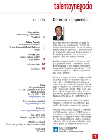 3
Es tiempo de emprendimiento, sin duda. Se
nota que desde altas instancias ministeriales
se quiere fomentar esta función social median-
te soluciones que van desde la implementación
de una cultura empresarial desde la escuela a
las ayudas y facilidades para el inicio de
negocios. Pero todo se hace a medias.
Aquí llevamos emprendiendo desde hace años
y lo que vemos es que la voluntad es buena,
pero la realidad es otra. España no facilita el
emprendimiento porque no se afronta el tema
como en otros países. Y mucho nos tememos
que no va a cambiar.
Para que el emprendimiento cumpla su función
social hay que corregir el sistema de pagos a
proveedores, simplificar la administración y
reducir los costes administrativos y facilitar el
pago de impuestos sin criminalizar al contribu-
yente. Después de corregir estos y otros aspec-
tos, el talento emergente y creativo del que
presumimos, podrá aflorar y repoblar el pedre-
goso panorama actual del emprendimiento.
Las empresas que nacen ahora están gestio-
nadas por personas con actitud heroica que,
desde estas líneas, reconocemos y aupamos.
Al tejido administrativo de apoyo al emprendi-
miento le pedimos que en el 2016 fomente la
cultura de la reivindicación del derecho a em-
prender sin las trabas que hemos mencionado.
De esta manera el talento creativo con la mar-
ca España saldrá a la luz en igualdad de condi-
ciones que en los países más competitivos.
Rosa Martínez
Sumar tecnología y experiencia
Velvethut
Roberto Palencia
Ser directivo de eCommerce
Foro de Economía Digital Business
School
Leonard Glab
Antes de implantar un ERP
abas ibérica
modelos de éxito
miscelánea
Derecho a emprendersumario
Lino Hernández Rué
Editor y periodista
Licenciado en periodismo por la UAB
4
7
8
Edita
Mibizpress Editorial
C/ Puig i Cadafalch Nº 11, 3º-2ª
08035 Barcelona
Tel: +34 606 211 900
info@mibizpress.com
Administración y publicidad
info@talentoynegocio.com
Redacción
redaccion@talentoynegocio.com
ISSN: 2014-6639
Depósito Legal: B-13653-2012
Difusión por Internet
Suscripción gratuita y acceso por redes sociales
Periodicidad
Trimestral
16
12
 