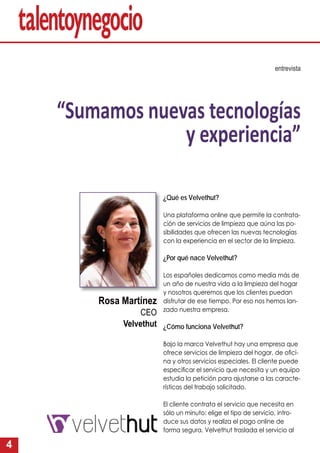 4
¿Qué es Velvethut?
Una plataforma online que permite la contrata-
ción de servicios de limpieza que aúna las po-
sibilidades que ofrecen las nuevas tecnologías
con la experiencia en el sector de la limpieza.
¿Por qué nace Velvethut?
Los españoles dedicamos como media más de
un año de nuestra vida a la limpieza del hogar
y nosotros queremos que los clientes puedan
disfrutar de ese tiempo. Por eso nos hemos lan-
zado nuestra empresa.
¿Cómo funciona Velvethut?
Bajo la marca Velvethut hay una empresa que
ofrece servicios de limpieza del hogar, de oﬁci-
na y otros servicios especiales. El cliente puede
especiﬁcar el servicio que necesita y un equipo
estudia la petición para ajustarse a las caracte-
rísticas del trabajo solicitado.
El cliente contrata el servicio que necesita en
sólo un minuto: elige el tipo de servicio, intro-
duce sus datos y realiza el pago online de
forma segura. Velvethut traslada el servicio al
entrevista
“Sumamos nuevas tecnologías
y experiencia”
Rosa Martínez
CEO
Velvethut
 
