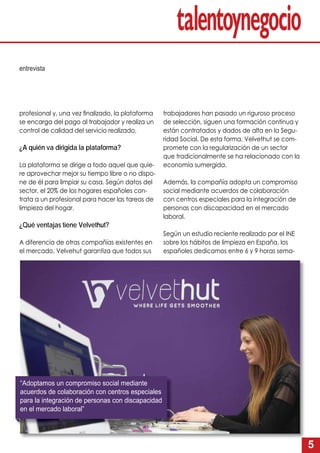 5
profesional y, una vez ﬁnalizado, la plataforma
se encarga del pago al trabajador y realiza un
control de calidad del servicio realizado.
¿A quién va dirigida la plataforma?
La plataforma se dirige a todo aquel que quie-
re aprovechar mejor su tiempo libre o no dispo-
ne de él para limpiar su casa. Según datos del
sector, el 20% de los hogares españoles con-
trata a un profesional para hacer las tareas de
limpieza del hogar.
¿Qué ventajas tiene Velvethut?
A diferencia de otras compañías existentes en
el mercado, Velvehut garantiza que todos sus
trabajadores han pasado un riguroso proceso
de selección, siguen una formación continua y
están contratados y dados de alta en la Segu-
ridad Social. De esta forma, Velvethut se com-
promete con la regularización de un sector
que tradicionalmente se ha relacionado con la
economía sumergida.
Además, la compañía adopta un compromiso
social mediante acuerdos de colaboración
con centros especiales para la integración de
personas con discapacidad en el mercado
laboral.
Según un estudio reciente realizado por el INE
sobre los hábitos de limpieza en España, los
españoles dedicamos entre 6 y 9 horas sema-
entrevista
“Adoptamos un compromiso social mediante
acuerdos de colaboración con centros especiales
para la integración de personas con discapacidad
en el mercado laboral”
 