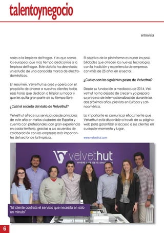 6
nales a la limpieza del hogar. Y es que somos
los europeos que más tiempo dedicamos a la
limpieza del hogar. Este dato lo ha desvelado
un estudio de una conocida marca de electro-
domésticos.
En resumen, Velvethut se creó y opera con el
propósito de ahorrar a nuestros clientes todas
esas horas que dedican a limpiar su hogar y
que les quita gran parte de su tiempo libre.
¿Cuál el secreto del éxito de Velvethut?
Velvethut ofrece sus servicios desde principios
de este año en varias ciudades de España y
cuenta con profesionales con gran experiencia
en cada territorio, gracias a sus acuerdos de
colaboración con las empresas más importan-
tes del sector de la limpieza.
entrevista
El objetivo de la plataforma es aunar las posi-
bilidades que ofrecen las nuevas tecnologías
con la tradición y experiencia de empresas
con más de 25 años en el sector.
¿Cuáles son los siguientes pasos de Velvethut?
Desde su fundación a mediados de 2014, Vel-
vethut no ha dejado de crecer y ya prepara
su proceso de internacionalización durante los
dos próximos años, previsto en Europa y Lati-
noamérica.
Lo importante es comunicar eﬁcazmente que
Velvethut está disponible a través de su página
web para garantizar el acceso a sus clientes en
cualquier momento y lugar.
www.velvethut.com
“El cliente contrata el servicio que necesita en sólo
un minuto”
 