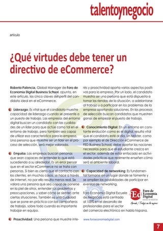 7
artículo
Roberto Palencia, Global Manager de Foro de
Economía Digital Business School, apunta, en
este artículo, las cinco claves del perﬁl del can-
didato ideal en el eCommerce.
Liderazgo: Es vital que el candidato muestre
capacidad de liderazgo cuando se presente a
un puesto de trabajo. Las empresas del entorno
digital buscan un candidato con las cualida-
des de un líder para que actúe como tal en el
entorno de trabajo, pero también sea capaz
de utilizar esa característica para la empresa.
Una persona que muestre ser un líder en el pro-
ceso de selección, será mejor valorada.
Empatía: Las empresas buscan personas
que sean capaces de entender lo que está
sucediendo a su alrededor. Es un error pensar
que en el sector eCommerce no se trata con
personas. Si bien es cierto que el contacto con
los clientes, en muchos casos, se hace a través
de internet, no por ello resulta menos real. Se
valora una persona que sea capaz de ponerse
en la piel de otros, entender sus problemas y
preocupaciones, y saber cómo se sienten ante
ciertas situaciones. También es una cualidad
que se pone en práctica con los compañeros
de trabajo, sobre todo cuando es importante
trabajar en equipo.
Proactividad: Una persona que muestre inte-
¿Qué virtudes debe tener un
direc vo de eCommerce?
rés y proactividad aporta varios aspectos positi-
vos para la empresa. Por un lado, el candidato
muestra ser una persona que está dispuesta a
tomar las riendas de la situación, a adelantarse
al trabajo y a participar en los problemas de la
empresa aportando soluciones. En los procesos
de selección buscan candidatos que muestren
ganas de empezar el puesto de trabajo.
Conocimiento Digital: En un entorno en cons-
tante evolución como es el digital, resulta vital
que el candidato esté al día. Un Máster, como
por ejemplo el de Dirección eCommerce de
FED Business School, debe aportar las nociones
necesarias para que el estudiante crezca en
el sector, además de estar enfocado en activi-
dades prácticas que realmente enseñen cómo
será el ambiente laboral.
Capacidad de networking: Es fundamen-
tal formarse en un lugar donde se fomente y
se amplíen las posibilidades de participar en
eventos de networking.
Foro Economia Digital Escuela
de Negocios está centrado
al 100% en el desarrollo de
profesionales para el sector
del comercio electrónico en habla hispana.
www.foroeconomiadigital.com
 
