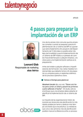 8
4pasosparaprepararla
implantacióndeunERP
artículo
Uno de los errores más comunes que las empre-
sas cometen cuando se preparan para la im-
plementación de un sistema de ERP es suponer
que será simplemente otro proyecto del Depar-
tamento de TI. Esta idea no podría estar más
lejos de la realidad, pues la implementación de
un sistema de ERP implica un periodo de cam-
bio trascendental para cualquier empresa, y la
clave para una implementación exitosa es la
preparación.
Antes de instalar cualquier software o impartir
sesiones de formación, hay varias medidas fun-
damentales que debería tomar a ﬁn de prepa-
rar a su empresa para un replanteo sistémico
de los procesos operativos clave.
Tómese el tiempo para planiﬁcar
Abraham Lincoln dijo una vez: “Dame seis ho-
ras para cortar un árbol y pasaré las primeras
cuatro aﬁlando el hacha”. Sin duda, este es
el enfoque que una empresa debe adoptar al
planiﬁcar la implementación de un sistema de
ERP.
La mayoría de las organizaciones tratan de
avanzar por el proceso de planiﬁcación lo más
rápido posible por temor a dedicar más tiem-
po a la teoría que a la práctica. La verdad es
que una o dos semanas más de planiﬁcación
podrían marcar la diferencia entre un proceso
Leonard Glab
Responsable de marketing
abas ibérica
 