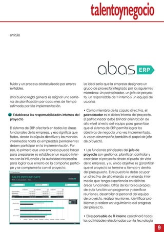 9
ﬂuido y un proceso obstaculizado por errores
evitables.
Una buena regla general es asignar una sema-
na de planiﬁcación por cada mes de tiempo
estimado para la implementación.
Establezca las responsabilidades internas del
proyecto
El sistema de ERP afectará en todas las áreas
funcionales de la empresa, y eso signiﬁca que
todos, desde la cúpula directiva y las mandos
intermedios hasta los empleados permanentes
deben participar en la implementación. Por
eso, lo primero que una empresa puede hacer
para prepararse es establecer un equipo inter-
no con la inﬂuencia y la autoridad necesarias
para lograr que el resto de la compañía partici-
pe y se comprometa con el proyecto.
Lo ideal sería que la empresa designara un
grupo de proyecto integrado por los siguientes
miembros: Un patrocinador, un jefe de proyec-
to, un responsable de TI interno y un equipo de
usuarios
• Como miembro de la cúpula directiva, el
patrocinador es el «lider» interno del proyecto.
El patrocinador debe brindar orientación de
alto nivel al resto del equipo para garantizar
que el sistema de ERP permita lograr los
objetivos de negocio una vez implementado.
A veces desempeña también el papel de jefe
de proyecto.
• Las funciones principales del jefe de
proyecto son gestionar, planiﬁcar, controlar y
coordinar el proyecto desde el punto de vista
de la empresa, y su único objetivo es garantizar
que el proyecto se termine a tiempo y dentro
del presupuesto. Este puesto lo debe ocupar
un directivo de alto mando o un mando inter-
medio que tenga experiencia en distintas
áreas funcionales. Otras de las tareas propias
de esta función son programar y planiﬁcar
reuniones, desarrollar al personal del equipo
de proyecto, realizar reuniones, identiﬁcar pro-
blemas y realizar un seguimiento del progreso
del proyecto.
• El responsable de TI interno coordinará todas
las actividades relacionadas con la tecnología
artículo
 