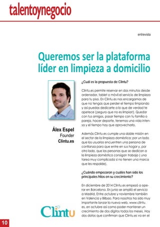 10
“Queremos ser la plataforma
líder en limpieza a domicilio”
entrevista
¿Cuál es la propuesta de Clintu?
Clintu.es permite reservar en dos minutos desde
ordenador, tablet o móvil el servicio de limpieza
para tu piso. En Clintu.es nos encargamos de
que no tengas que perder el tiempo limpiando
y así puedas dedicarte a lo que de verdad te
apetece (¡seguro que no es limpiar!). Quedar
con tus amigos, pasar tiempo con tu familia o
pareja, hacer deporte, tenemos una vida inten-
sa y el tiempo hay que aprovecharlo.
Además Clintu.es cumple una doble misión en
el sector de la limpieza doméstica; por un lado
que los usuarios encuentren una persona de
conﬁanza para que entre en sus hogar y, por
otro lado, que las personas que se dedican a
la limpieza doméstica consigan trabajo ( una
tarea muy complicada si no tienen una marca
que les respalde).
¿Cuándo empezaron y cuáles han sido los
principales hitos en su crecimiento?
En diciembre de 2014 Clintu.es empezó a ope-
rar en Barcelona. En junio se amplió el servicio
a Madrid. Entre octubre y noviembre también
en Valencia y Bilbao. Para nosotros ha sido muy
importante lanzar la nueva web, www.clintu.
es, en octubre así como poder mantener un
crecimiento de dos dígitos todos los meses. Hay
dos datos que conﬁrman que Clintu.es va en el
Àlex Espel
Founder
Clintu.es
 