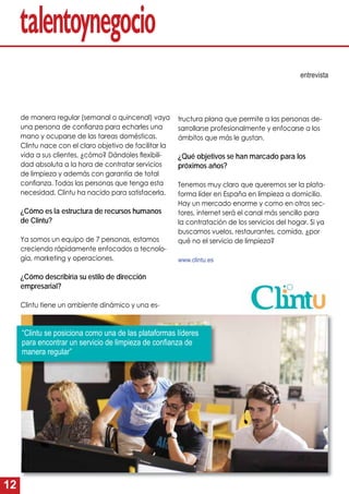 12
tructura plana que permite a las personas de-
sarrollarse profesionalmente y enfocarse a los
ámbitos que más le gustan.
¿Qué objetivos se han marcado para los
próximos años?
Tenemos muy claro que queremos ser la plata-
forma líder en España en limpieza a domicilio.
Hay un mercado enorme y como en otros sec-
tores, internet será el canal más sencillo para
la contratación de los servicios del hogar. Si ya
buscamos vuelos, restaurantes, comida, ¿por
qué no el servicio de limpieza?
www.clintu.es
de manera regular (semanal o quincenal) vaya
una persona de conﬁanza para echarles una
mano y ocuparse de las tareas domésticas.
Clintu nace con el claro objetivo de facilitar la
vida a sus clientes, ¿cómo? Dándoles ﬂexibili-
dad absoluta a la hora de contratar servicios
de limpieza y además con garantía de total
conﬁanza. Todas las personas que tenga esta
necesidad, Clintu ha nacido para satisfacerla.
¿Cómo es la estructura de recursos humanos
de Clintu?
Ya somos un equipo de 7 personas, estamos
creciendo rápidamente enfocados a tecnolo-
gía, marketing y operaciones.
¿Cómo describiría su estilo de dirección
empresarial?
Clintu tiene un ambiente dinámico y una es-
entrevista
“Clintu se posiciona como una de las plataformas líderes
para encontrar un servicio de limpieza de conﬁanza de
manera regular”
 