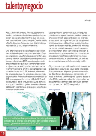 16
Asia, América Central y África subsahariana
son los continentes de destino donde más cre-
cieron los expatriados mientras que las zonas
más desarrolladas como Europa, Oriente Medio
y Norte de África fueron las que descendieron
hasta el 19% y 16%, respectivamente.
Una diferencia clave a destacar en este infor-
me, elaborado para comprender mejor cómo
los empleados y sus familias experimentan, per-
ciben y valoran los programas de expatriación,
es que, mientras en 2013 uno de cada cuatro
encuestados aseguró que se marchaba al ex-
tranjero porque tenía que hacerlo, no porque
realmente quisiera, en 2015 esta proporción se
ha reducido en un 12,5%. Además, el número
de empleados que ha estado en cinco o más
asignaciones internacionales ha aumentado al
25% en comparación con el 18% de 2013. Así,
los resultados de la encuesta de 2015 demues-
tran que la movilidad global ya no es solo una
obligación económica, sino que es un estilo de
vida que evoluciona.
Los expatriados consideran que, en algunas
ocasiones, el regreso a casa puede suponer un
choque cultural. Los cambios en las ﬁnanzas
e impuestos del hogar son una de las grandes
preocupaciones, al igual que la seguridad de
volver a casa con trabajo. De hecho, muchos
de los encuestados expresan que la repatria-
ción resulta tan difícil como la expatriación al
mismo tiempo que recomiendan comenzar los
arreglos de repatriación al menos tres meses
antes de la salida. A pesar de ello, un 84% de
los encuestados aceptaría otra asignación.
Cigna es una compañía norteamericana espe-
cializada en seguros de salud para empresas.
Está presente en 30 países y cuenta con más
de 86 millones de relaciones comerciales en
todo el mundo. La ﬁrma opera España desde el
año 2010 y, además del sector corporativo, se
dirige también al mercado particular, contan-
do con más de 150.000 asegurados.
www.cigna.com
artículo
Las oportunidades de expatriación se dan principalmente en
el sector de la energía y en proyectos con periodos largos de
tiempo, generalmente de entre 2 y 3 años
 