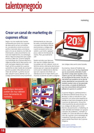 18
Crear un canal de marke ng de
cupones eﬁcaz
Según nos han explicado fuentes
autorizadas por zanox, los cupones
de descuento se han convertido
en una práctica común en el com-
petitivo mercado del e-commerce,
pero a la vez se observa una falta de
información y desconocimiento a la
hora de implementar una estrategia
eﬁcaz. Algunas preguntas que surgen
entorno a ellos son: ¿Cómo adoptar
una estrategia de cupones efectiva y
utilizar el poder de los descuentos con
el ﬁn de lograr objetivos de marke-
ting?; ¿Cómo pueden los cupones
aumentar el valor medio de compra?;
¿Cómo pueden inﬂuir éstos en el nú-
mero de ventas?; o ¿Cómo se pue-
den adquirir nuevos clientes con un
código promocional como incentivo?.
marketing
Erróneamente se cree que
las webs construidas sobre el
concepto de ofrecer ofertas,
promociones y códigos des-
cuento se basan en la con-
versión y, por tanto, agregan
poco valor en el embudo de
ventas. Pero ¿es realmente
así?
Existen estudios que demues-
tran que los códigos descuen-
to pueden ser muy valiosos, tanto en
términos de los volúmenes de transac-
ciones que son capaces de generar,
como por la calidad de los clientes
que son capaces de atraer. Los
clientes buscan la mejor oferta y en
muchas ocasiones acuden a páginas
de códigos descuento para hacerlo.
Eva Llamas, Head of Publisher de
zanox, explica que “es muy importante
que los anunciantes en endan el valor
que enen a largo plazo aquellos consu-
midores que han sido remi dos a través
de una página de descuentos. Por ello, no
sólo enen que quedarse con la cifra de
ventas obtenida por una promoción, sino
también analizar cómo se han generado
esas ventas, y el grado de ﬁdelización
que esos consumidores demuestran al
aﬁliado de cupones en cues ón”.
Cupones Mágicos, perteneciente a
la alemana Global Leads Group, ha
llevado a cabo un estudio en cola-
boración con zanox para explorar en
detalle el mercado emergente de los
cupones de descuento. Los puntos
más importantes de este estudio son:
Los códigos de descuento como
técnica de promoción y marketing, el
valor añadido de trabajar con grupos
cerrados de publishers y, también un
análisis con casos de éxito en la utiliza-
ción de cupones como estrategia de
marketing. El estudio puede descar-
garse desde Press Room de Cupones
Mágicos.
www.zanox.com/es
www.cuponesmagicos.com
Los códigos descuento
pueden ser muy valiosos
como herramienta de
marketing
 