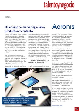 19
marketing
Un equipo de marke ng a salvo,
produc vo y contento
Fuentes vinculadas a Acronis nos han
contado que si apoyas al equipo
creativo y de marketing de tu em-
presa, sabrás que para que puedan
seguir el ritmo de las últimas y mejores
técnicas de marketing digital, ya no
pueden vivir sin aplicaciones móvi-
les y los múltiples dispositivos que les
ayudan a mejorar su productividad
y les permiten colaborar en tiempo
real, los unos con los otros, mientras
trabajan.
Con varios dispositivos en juego –
incluidos ordenadores de escritorio,
portátiles, Mac, dispositivos Android e
iOS- dar a los profesionales del mar-
keting la experiencia de usuario más
segura puede ser todo un reto.
Algunas de las quejas de los profesio-
nales del marketing, especialmente
de los que usan Mac, son que tardan
mucho en ver los contenidos de sus
carpetas, que no es posible renom-
brar o mover archivos debido a falta
de permisos, que invierten dema-
siado tiempo en buscar y encontrar
resultados de búsqueda exactos, que
en general el lento funcionamiento
afecta a su productividad, les resulta
difícil acceder a documentos desde
sus dispositivos móviles y, también,
que les crea problemas al trabajar
con aplicaciones claves como Micro-
soft Ofﬁce y Adobe Creative Suite
5 consejos para ayudar a los
equipos de marketing
En primer lugar, evaluar los entornos
Windows/Mac. ¿Cuántos usuarios
diferentes hay? Mac, Windows en
PC, servidores, departamentos,
freelancers, becarios… Para ello
conviene buscar las fuentes que
más consumen recursos, por depar-
tamento, como la capacidad de
almacenamiento, por ejemplo.
Llevar a cabo una encuesta de
satisfacción. Conviene desarrollar
una encuesta interna para que los
usuarios puedan identiﬁcar las opor-
tunidades de eﬁcacia y productivi-
dad dentro de cada departamen-
to dependiendo de los materiales
que utilizan.
Implementar una política BYOD. Es
recomedable permitir a los emplea-
dos usar sus dispositivos personales
para trabajar –incluso cuando no
están en law oﬁcina-. Esto mejora
la productividad y sobre todo la
satisfacción laboral.
Tener el último software integrado
para Mac/Windows.
Preguntar a un experto. El contacto
con el proveedor de servicios infor-
máticos ha de ser frecuente y está
para ayudar y solventar dudas.
Acronis nos recomienda sus solucio-
nes Acronis Access Connect (antes
ExtremeZ-IP), Acronis Access Advan-
ced o Acronis Mass Transit. Son
ideales para los departamentos de
marketing que necesitan colaborar
en tiempo real y transferir de ma-
nera segura documentos pesados
para realizar el trabajo.La A
www.acronis.com
Las aplicaciones móviles y los dispositivos
ayudan a mejorar la productividad y
permiten colaborar en tiempo real
 
