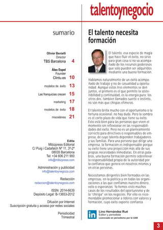 3
El talento, esa especie de magia
que hace fluir el éxito, no sirve
para gran cosa si no va acompa-
ñado de los recursos poderosos
que solo pueden ser adquiridos
mediante una buena formación.
Hablamos naturalmente de un éxito acompa-
ñado de trabajo y no de casualidad u oportu-
nidad. Aunque estos tres elementos se den
juntos, el primero es el que permite la soste-
nibilidad y continuidad, es la energía pura; los
otros dos, tambien llamados suerte e instinto,
no son más que chispas efímeras.
El talento brilla mucho con el oportunismo o la
fortuna ocasional, no hay duda. Pero la sombra
es el corto plazo de vida que tiene su éxito.
Esto está bien para las personas que viven el
momento sin reflexionar en las responsabili-
dades del éxito. Pero no es un planteamiento
correcto para directivos o responsables de em-
presa, de cuyo talento dependen trabajadores
y sus familias. Para una persona que dirige una
empresa, la formación es indispensable porque
su éxito tiene una proyección más allá de sus
propias necesidades inmediatas. En otras pala-
bras, una buena formación permite sobrellevar
la responsabilidad propia de la autoridad por
la confianza que genera en nosotros mismos y
en otras personas.
Necesitamos dirigentes bien formados en las
empresas, en la política y en todas las organi-
zaciones a las que confiamos nuestro dinero,
voto o esperanzas. Ya hemos visto muchos
casos de los resultados del oportunismo y de
la “chiripa” en los negocios. Por ello es reco-
mendable promocionar a líderes con valores y
formación, cuyo éxito exporte confianza.
Olivier Benielli
Director
TBS Barcelona
Àlex Espel
Founder
Clintu.es
modelos de éxito
Las franquicias crecen
marketing
modelos de éxito
miscelánea
El talento necesita
formación
sumario
Lino Hernández Rué
Editor y periodista
Licenciado en periodismo por la UAB
4
10
13
Edita
Mibizpress Editorial
C/ Puig i Cadafalch Nº 11, 3º-2ª
08035 Barcelona
Tel: +34 606 211 900
info@mibizpress.com
Administración y publicidad
info@talentoynegocio.com
Redacción
redaccion@talentoynegocio.com
ISSN: 2014-6639
Depósito Legal: B-13653-2012
Difusión por Internet
Suscripción gratuita y acceso por redes sociales
Periodicidad
Trimestral
17
15
18
21
 