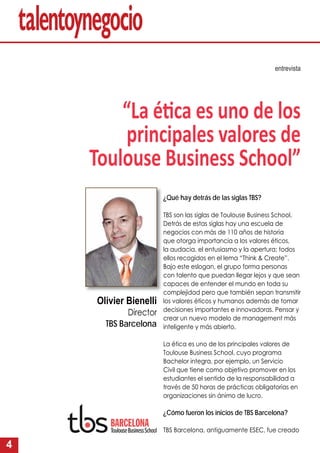 4
¿Qué hay detrás de las siglas TBS?
TBS son las siglas de Toulouse Business School.
Detrás de estas siglas hay una escuela de
negocios con más de 110 años de historia
que otorga importancia a los valores éticos,
la audacia, el entusiasmo y la apertura; todos
ellos recogidos en el lema “Think & Create”.
Bajo este eslogan, el grupo forma personas
con talento que puedan llegar lejos y que sean
capaces de entender el mundo en toda su
complejidad pero que también sepan transmitir
los valores éticos y humanos además de tomar
decisiones importantes e innovadoras. Pensar y
crear un nuevo modelo de management más
inteligente y más abierto.
La ética es uno de los principales valores de
Toulouse Business School, cuyo programa
Bachelor integra, por ejemplo, un Servicio
Civil que tiene como objetivo promover en los
estudiantes el sentido de la responsabilidad a
través de 50 horas de prácticas obligatorias en
organizaciones sin ánimo de lucro.
¿Cómo fueron los inicios de TBS Barcelona?
TBS Barcelona, antiguamente ESEC, fue creado
entrevista
“La é ca es uno de los
principales valores de
Toulouse Business School”
Olivier Benielli
Director
TBS Barcelona
 