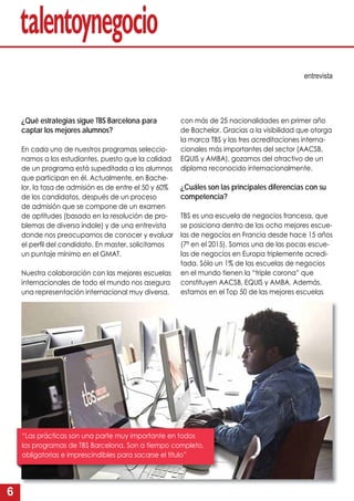 6
¿Qué estrategias sigue TBS Barcelona para
captar los mejores alumnos?
En cada uno de nuestros programas seleccio-
namos a los estudiantes, puesto que la calidad
de un programa está supeditada a los alumnos
que participan en él. Actualmente, en Bache-
lor, la tasa de admisión es de entre el 50 y 60%
de los candidatos, después de un proceso
de admisión que se compone de un examen
de aptitudes (basado en la resolución de pro-
blemas de diversa índole) y de una entrevista
donde nos preocupamos de conocer y evaluar
el perﬁl del candidato. En master, solicitamos
un puntaje mínimo en el GMAT.
Nuestra colaboración con las mejores escuelas
internacionales de todo el mundo nos asegura
una representación internacional muy diversa,
entrevista
con más de 25 nacionalidades en primer año
de Bachelor. Gracias a la visibilidad que otorga
la marca TBS y las tres acreditaciones interna-
cionales más importantes del sector (AACSB,
EQUIS y AMBA), gozamos del atractivo de un
diploma reconocido internacionalmente.
¿Cuáles son las principales diferencias con su
competencia?
TBS es una escuela de negocios francesa, que
se posiciona dentro de las ocho mejores escue-
las de negocios en Francia desde hace 15 años
(7ª en el 2015). Somos una de las pocas escue-
las de negocios en Europa triplemente acredi-
tada. Sólo un 1% de las escuelas de negocios
en el mundo tienen la “triple corona” que
constituyen AACSB, EQUIS y AMBA. Además,
estamos en el Top 50 de las mejores escuelas
“Las prácticas son una parte muy importante en todos
los programas de TBS Barcelona. Son a tiempo completo,
obligatorias e imprescindibles para sacarse el título”
 