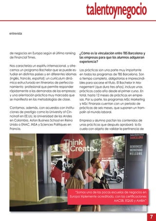 7
entrevista
de negocios en Europa según el último ranking
de Financial Times.
Nos caracteriza un espíritu internacional, y ofre-
cemos un programa Bachelor que se puede es-
tudiar en distintos países y en diferentes idiomas
(inglés, francés, español); un currículum diná-
mico estructurado en itinerarios de perfeccio-
namiento profesional que permite responder
rápidamente a las demandas de las empresas;
y una orientación práctica muy marcada que
se maniﬁesta en las metodologías de clase.
Contamos, además, con acuerdos con institu-
ciones de prestigio como la University of Cin-
ncinati en EE.UU, la Universidad de los Andes
en Colombia, Aston Business School en Reino
Unido o ENAC, INSA y Sciences Politiques en
Francia.
¿Cómo es la vinculación entre TBS Barcelona y
las empresas para que los alumnos adquieran
experiencia?
Las prácticas son una parte muy importante
en todos los programas de TBS Barcelona. Son
a tiempo completo, obligatorias e imprescindi-
bles para sacarse el título. El Bachelor in Ma-
nagement (que dura tres años), incluye unas
prácticas cada año desde el primer curso. En
total, hasta 12 meses de prácticas en empre-
sas. Por su parte, los programas MSc Marketing
y MSc Finanzas cuentan con un periodo de
prácticas de seis meses, que suponen un tram-
polín al mundo laboral.
Empresa y alumno pactan los contenidos de
unas prácticas que después aprobará la Es-
cuela con objeto de validar la pertinencia de
“Somos una de las pocas escuelas de negocios en
Europa triplemente acreditada, con las certiﬁcaciones
AACSB, EQUIS y AMBA”
 