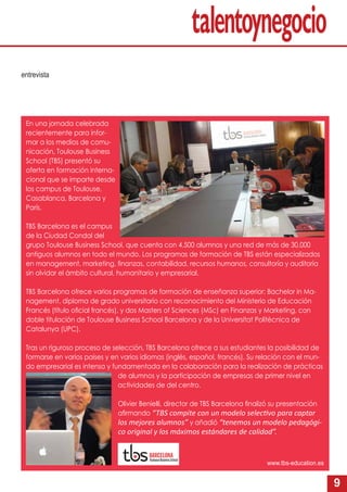 9
En una jornada celebrada
recientemente para infor-
mar a los medios de comu-
nicación, Toulouse Business
School (TBS) presentó su
oferta en formación interna-
cional que se imparte desde
los campus de Toulouse,
Casablanca, Barcelona y
París.
TBS Barcelona es el campus
de la Ciudad Condal del
grupo Toulouse Business School, que cuenta con 4.500 alumnos y una red de más de 30.000
antiguos alumnos en todo el mundo. Los programas de formación de TBS están especializados
en management, marketing, ﬁnanzas, contabilidad, recursos humanos, consultoría y auditoría
sin olvidar el ámbito cultural, humanitario y empresarial.
TBS Barcelona ofrece varios programas de formación de enseñanza superior: Bachelor in Ma-
nagement, diploma de grado universitario con reconocimiento del Ministerio de Educación
Francés (título oﬁcial francés), y dos Masters of Sciences (MSc) en Finanzas y Marketing, con
doble titulación de Toulouse Business School Barcelona y de la Universitat Politècnica de
Catalunya (UPC).
Tras un riguroso proceso de selección, TBS Barcelona ofrece a sus estudiantes la posibilidad de
formarse en varios países y en varios idiomas (inglés, español, francés). Su relación con el mun-
do empresarial es intensa y fundamentada en la colaboración para la realización de prácticas
de alumnos y la participación de empresas de primer nivel en
actividades de del centro.
Olivier Benielli, director de TBS Barcelona ﬁnalizó su presentación
aﬁrmando “TBS compite con un modelo selec vo para captar
los mejores alumnos” y añadió “tenemos un modelo pedagógi-
co original y los máximos estándares de calidad”.
www.tbs-education.es
entrevista
 