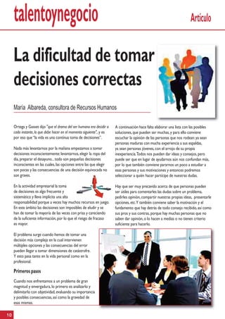 talentoynegocio                                                                                                    Artículo


     La dificultad de tomar
     decisiones correctas
     María Albareda, consultora de Recursos Humanos

     Ortega y Gasset dijo "que el drama del ser humano era decidir a   A continuación hace falta elaborar una lista con las posibles
     cada instante, lo que debe hacer en el momento siguiente", y es   soluciones, que pueden ser muchas, y para ello conviene
     por eso que “la vida es una contínua toma de decisiones”.         escuchar la opinión de las personas que nos rodean: ya sean
                                                                       personas maduras con mucha experiencia a sus espaldas,
     Nada más levantarnos por la mañana empezamos a tomar              ya sean personas jóvenes, con el arrojo de su propia
     decisiones inconscientemente: levantarnos, elegir la ropa del     inexperiencia. Todos nos pueden dar ideas y consejos, pero
     dia, preparar el desayuno... todo son pequeñas decisiones         puede ser que en lugar de ayudarnos aún nos confundan más,
     inconscientes en las cuales, las opciones entre las que elegir    por lo que también conviene pararnos un poco a estudiar a
     son pocas y las consecuencias de una decisión equivocada no       esas personas y sus motivaciones y entonces podremos
     son graves.                                                       seleccionar a quién hacer partícipe de nuestras dudas.

     En la actividad empresarial la toma                               Hay que ser muy precavido acerca de que personas pueden
     de decisiones es algo frecuente y                                 ser útiles para comentarles las dudas sobre un problema,
     sistemático y lleva implícita una alta                            pedirles opinión, compartir nuestras propias ideas, presentarle
     responsabilidad porque a veces hay muchos recursos en juego.      opciones, etc.Y también conviene saber la motivación y el
     En este ámbito las decisiones son imposibles de eludir y se       fundamento que hay detrás de todo consejo recibido, así como
     han de tomar la mayoría de las veces con prisa y careciendo       sus pros y sus contras, porque hay muchas personas que no
     de la suficiente información, por lo que el riesgo de fracaso     saben dar opinión, o lo hacen a medias o no tienen criterio
     es mayor.                                                         suficiente para hacerlo.

     El problema surge cuando hemos de tomar una
     decisión más compleja en la cual intervienen
     múltiples opciones y las consecuencias del error
     pueden llegar a tomar dimensiones de catástrofre.
     Y esto pasa tanto en la vida personal como en la
     profesional.

     Primeros pasos
     Cuando nos enfrentamos a un problema de gran
     magnitud y envergadura, lo primero es analizarlo y
     delimitarlo con objetividad, evaluando su importancia
     y posibles consecuencias, así como la gravedad de
     esas mismas.

10
 