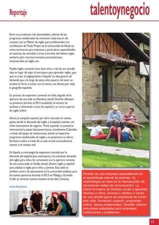 Reportaje                                                               talentoynegocio
Entre sus productos más demandados, además de los
programas residenciales de inmersión total, hoy en día
cuentan con un Máster de inglés para profesionales con
certificación de Título Propio de la Universidad de Alcalá así
como seminarios para empresas y particulares especializados
en sectores de actividad o áreas concretas del idioma: inglés
sanitario, para recursos humanos, presentaciones
empresariales en inglés, etc.

Pueblo Inglés comenzó hace doce años a raíz de una sencilla
idea: en lugar de viajar al extranjero para aprender inglés, ¿por
qué no traer al angloparlante a España? La idea generó tal
demanda que a lo largo de estos años pasaron de tener un
enclave en Soria a contar con al menos una decena por toda
la geografía española.

Su proceso de expansión comenzó en Italia, seguido de la
apertura de una sede en Alemania, donde Diverbo afianzará
su presencia durante el 2013 ampliando el número de
enclaves y ofreciendo cursos de español y un curso superior
de inglés online.

Ahora, la compañía apuesta por abrir mercado en nuevos
países donde la demanda del inglés y el español cuentan con
cifras interesantes de negocio. Prevé expandir su presencia
internacional a países latinoamericanos, inicialmente Colombia,
a través del apoyo de instituciones, donde se impartirán
programas residenciales de inglés y se potenciará su oferta
formativa online a través de su aula virtual con profesores
nativos y en tiempo real.

En España, su estrategia de expansión, marcada por la
demanda del español para extranjeros y la creciente demanda
del inglés para niños, ha comenzado con la apertura reciente
de una nueva sede en Sevilla, donde ofrecen inglés y español
para adultos e inglés para niños y jóvenes. Esta sede es
también centro de operaciones en la comunidad andaluza para
las nuevas aperturas durante el 2013 en Málaga y Granada.           Diverbo es una empresa especializada en
A ello se sumarán nuevos enclaves en las Islas Canarias.            el aprendizaje natural de idiomas. Su
                                                                    metodología se basa en la reproducción de
www.diverbo.es                                                      situaciones reales de comunicación. La
                                                                    oferta formativa de Diverbo ayuda a aprender
                                                                    idiomas a niños, jóvenes y adultos a través
                                                                    de una amplia gama de programas de inmer-
                                                                    sión total, formación superior, programas
                                                                    online, clases presenciales. También ofrecen
                                                                    soluciones adaptadas para empresas,
                                                                    instituciones y profesores.

                                                                                                                   13
 
