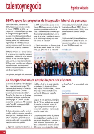 talentoynegocio                                                                                          Espíritu solidario

     BBVA apoya los proyectos de integración laboral de personas
     Francisco González, presidente de              en 2009, es una iniciativa puesta en mar-   ediciones del premio han sido la entidad
     BBVA, hizo entrega recientemente del           cha por BBVA para reconocer la labor de     vizcaína Lantegi Batuak (2011), el centro
     IV Premio INTEGRA de BBVA a la                 aquellas organizaciones sin ánimo de        mallorquín amadip.esment (2010) y la co-
     cooperativa catalana La Fageda, que lleva      lucro o emprendedores autónomos que         operativa artesana catalana Teixidors
     30 años generando oportunidades                desarrollan proyectos de integración la-    (2009).
     laborales innovadoras y de calidad para        boral de personas e impulsan el desarro-
     personas con discapacidad. La convoca-         llo de iniciativas y buenas prácticas en  El IV Premio INTEGRA de BBVA ha re-
     toria del premio está dotada con un            este ámbito de actuación.                 conocido también la labor de otros seis
     importe total de 500.000 euros que                                                       proyectos innovadores con dotaciones
     premian dos categorías, la labor de una        La Fageda se convierte en el cuarto gana- de hasta 50.000 euros cada uno.
     entidad y seis proyectos adicionales.          dor de este premio, dotado con 200.000
                                                    euros. Los ganadores de las anteriores    www.bbva.com
     “El Premio INTEGRA da a conocer historias
     de personas que con una actitud basada en
     la excelencia y la innovación sacan adelante
     proyectos de éxito con un alto impacto
     social. Además, es una de las iniciativas de
     BBVA que mejor materializa que trabajamos
     por un futuro mejor para las personas”,
     afirmó el presidente de BBVA durante el
     acto de entrega del Premio.

     Este galardón, entregado por primera vez


     La discapacidad no es obstáculo para ser eficiente
     En el marco de los foros sobre discapaci-      medallas a lo largo de su participación     ser Teresa Perales”- ha comentado la nada-
     dad e integración que organizan ING            en los Juegos Paralímpicos de Sidney        dora.
     Nationale-Nederlanden y la Fundación           2000, Atenas 2004, Pekín 2008 y Londres
     Adecco y bajo el lema “Creando                 2012 lo que la ha catapultado como          www.ingnn.es
     conciencia, creamos oportunidades”,            una leyenda del deporte español e           www.fundacionadecco.es
     Teresa Perales, deportista paralímpica y       internacional.
     abanderada del equipo español en los
     pasados juegos de Londres 2012, ha             Después de este gran éxito, los emplea-
     compartido su testimonio “Mi vida sobre        dos de ING han tenido la oportunidad
     ruedas” con 241 empleados de ING               de escuchar un discurso repleto de
     Nationale-Nederlanden.                         superación y esperanza, en el que ha
                                                    compartido anécdotas y momentos de
     El objetivo de esta jornada fue sensibili-     emoción y superación.
     zar a los empleados para que normalicen
     la discapacidad y la integren dentro de su
                                             “Actualmente somos millones de personas
     cultura corporativa, generando así un   con discapacidad y la sociedad nos tiene
     entorno proclive a la incorporación de  que permitir desenvolvernos y realizarnos a
     trabajadores con discapacidad.          través del empleo.Tenemos mucho que
                                             dar a nuestro entorno. Yo no me considero
     La deportista aragonesa ha cosechado 22 diferente por tener discapacidad, sino por

14
 