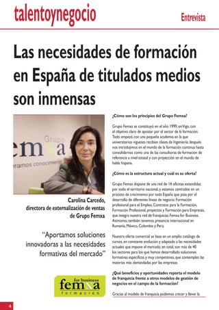 talentoynegocio                                                                          Entrevista


    Las necesidades de formación
    en España de titulados medios
    son inmensas
                                               ¿Cómo son los principios del Grupo Femxa?

                                               Grupo Femxa se constituyó en el año 1999, en Vigo, con
                                               el objetivo claro de apostar por el sector de la formación.
                                               Todo empezó con una pequeña academia en la que
                                               universitarios vigueses recibían clases de Ingeniería; después
                                               nos introdujimos en el mundo de la formación continua hasta
                                               consolidarnos como una de las consultoras de formación de
                                               referencia a nivel estatal y con proyección en el mundo de
                                               habla hispana.

                                               ¿Cómo es la estructura actual y cuál es su oferta?

                                               Grupo Femxa dispone de una red de 14 oficinas extendidas
                                               por todo el territorio nacional, y estamos centrados en un
                                               proceso de crecimiento por toda España que pasa por el
                          Carolina Carcedo,    desarrollo de diferentes líneas de negocio: Formación
                                               profesional para el Empleo, Contratos para la Formación,
      directora de externalización de ventas   Formación Profesional, proyectos y Formación para Empresas,
                           de Grupo Femxa      que integra nuestra red de franquicias Femxa for Business.
                                               Asimismo, también tenemos presencia internacional en
                                               Rumanía, México, Colombia y Perú.

            “Aportamos soluciones              Nuestra oferta comercial se basa en un amplio catálogo de
                                               cursos, en constante evolución y adaptado a las necesidades
      innovadoras a las necesidades            actuales que impone el mercado; en total, son más de 40
                                               los sectores para los que hemos desarrollado soluciones
           formativas del mercado”             formativas específicas y muy competitivas, que contemplan las
                                               materias más demandadas por las empresas.

                                               ¿Qué beneficios y oportunidades reporta el modelo
                                               de franquicia frente a otros modelos de gestión de
                                               negocios en el campo de la formación?

                                               Gracias al modelo de franquicia podemos crecer y llevar la

4
 