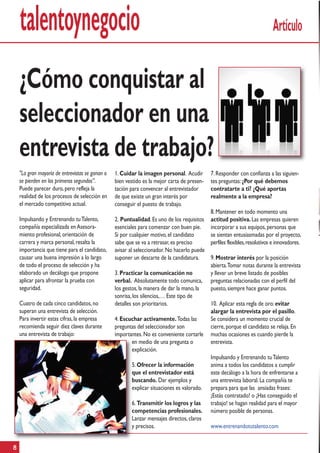 talentoynegocio                                                                                                         Artículo


    ¿Cómo conquistar al
    seleccionador en una
    entrevista de trabajo?
    "La gran mayoría de entrevistas se ganan o   1. Cuidar la imagen personal. Acudir        7. Responder con confianza a las siguien-
    se pierden en los primeros segundos”.        bien vestido es la mejor carta de presen-   tes preguntas: ¿Por qué debemos
    Puede parecer duro, pero refleja la          tación para convencer al entrevistador      contratarte a ti? ¿Qué aportas
    realidad de los procesos de selección en     de que existe un gran interés por           realmente a la empresa?
    el mercado competitivo actual.               conseguir el puesto de trabajo.
                                                                                             8. Mantener en todo momento una
    Impulsando y Entrenando tu Talento,          2. Puntualidad. Es uno de los requisitos    actitud positiva. Las empresas quieren
    compañía especializada en Asesora-           esenciales para comenzar con buen pie.      incorporar a sus equipos, personas que
    miento profesional, orientación de           Si por cualquier motivo, el candidato       se sientan entusiasmadas por el proyecto,
    carrera y marca personal, resalta la         sabe que se va a retrasar, es preciso       perfiles flexibles, resolutivos e innovadores.
    importancia que tiene para el candidato,     avisar al seleccionador. No hacerlo puede
    causar una buena impresión a lo largo        suponer un descarte de la candidatura.      9. Mostrar interés por la posición
    de todo el proceso de selección y ha                                                     abierta. Tomar notas durante la entrevista
    elaborado un decálogo que propone            3. Practicar la comunicación no             y llevar un breve listado de posibles
    aplicar para afrontar la prueba con          verbal. Absolutamente todo comunica,        preguntas relacionadas con el perfil del
    seguridad.                                   los gestos, la manera de dar la mano, la    puesto, siempre hace ganar puntos.
                                                 sonrisa, los silencios,… Este tipo de
    Cuatro de cada cinco candidatos, no          detalles son prioritarios.                  10. Aplicar esta regla de oro: evitar
    superan una entrevista de selección.                                                     alargar la entrevista por el pasillo.
    Para invertir estas cifras, la empresa       4. Escuchar activamente. Todas las          Se considera un momento crucial de
    recomienda seguir diez claves durante        preguntas del seleccionador son             cierre, porque el candidato se relaja. En
    una entrevista de trabajo:                   importantes. No es conveniente cortarle     muchas ocasiones es cuando pierde la
                                                        en medio de una pregunta o           entrevista.
                                                        explicación.
                                                                                             Impulsando y Entrenando tu Talento
                                                        5. Ofrecer la información            anima a todos los candidatos a cumplir
                                                        que el entrevistador está            este decálogo a la hora de enfrentarse a
                                                        buscando. Dar ejemplos y             una entrevista laboral. La compañía te
                                                        explicar situaciones es valorado.    prepara para que las ansiadas frases:
                                                                                             ¡Estás contratado! o ¡Has conseguido el
                                                        6. Transmitir los logros y las       trabajo! se hagan realidad para el mayor
                                                        competencias profesionales.          número posible de personas.
                                                        Lanzar mensajes directos, claros
                                                        y precisos.                          www.entrenandotutalento.com


8
 
