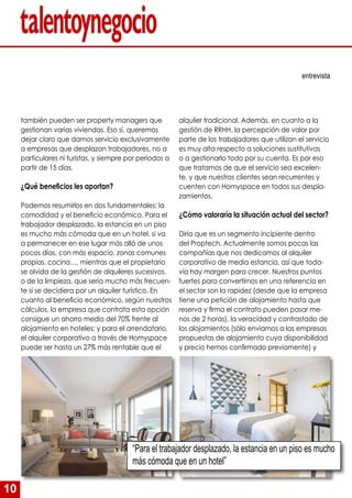 10
también pueden ser property managers que
gestionan varias viviendas. Eso sí, queremos
dejar claro que damos servicio exclusivamente
a empresas que desplazan trabajadores, no a
particulares ni turistas, y siempre por periodos a
partir de 15 días.
¿Qué beneficios les aportan?
Podemos resumirlos en dos fundamentales: la
comodidad y el beneficio económico. Para el
trabajador desplazado, la estancia en un piso
es mucho más cómoda que en un hotel, si va
a permanecer en ese lugar más allá de unos
pocos días, con más espacio, zonas comunes
propias, cocina…, mientras que el propietario
se olvida de la gestión de alquileres sucesivos,
o de la limpieza, que sería mucho más frecuen-
te si se decidiera por un alquiler turístico. En
cuanto al beneficio económico, según nuestros
cálculos, la empresa que contrata esta opción
consigue un ahorro medio del 70% frente al
alojamiento en hoteles; y para el arrendatario,
el alquiler corporativo a través de Homyspace
puede ser hasta un 27% más rentable que el
entrevista
alquiler tradicional. Además, en cuanto a la
gestión de RRHH, la percepción de valor por
parte de los trabajadores que utilizan el servicio
es muy alta respecto a soluciones sustitutivas
o a gestionarlo todo por su cuenta. Es por eso
que tratamos de que el servicio sea excelen-
te, y que nuestros clientes sean recurrentes y
cuenten con Homyspace en todos sus despla-
zamientos.
¿Cómo valoraría la situación actual del sector?
Diría que es un segmento incipiente dentro
del Proptech. Actualmente somos pocas las
compañías que nos dedicamos al alquiler
corporativo de media estancia, así que toda-
vía hay margen para crecer. Nuestros puntos
fuertes para convertirnos en una referencia en
el sector son la rapidez (desde que la empresa
tiene una petición de alojamiento hasta que
reserva y firma el contrato pueden pasar me-
nos de 2 horas), la veracidad y contrastado de
los alojamientos (sólo enviamos a las empresas
propuestas de alojamiento cuya disponibilidad
y precio hemos confirmado previamente) y
“Para el trabajador desplazado, la estancia en un piso es mucho
más cómoda que en un hotel”
 