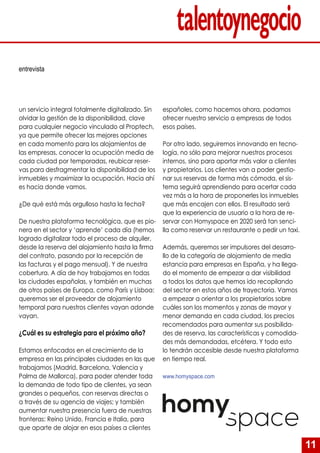 11
un servicio integral totalmente digitalizado. Sin
olvidar la gestión de la disponibilidad, clave
para cualquier negocio vinculado al Proptech,
ya que permite ofrecer las mejores opciones
en cada momento para los alojamientos de
las empresas, conocer la ocupación media de
cada ciudad por temporadas, reubicar reser-
vas para desfragmentar la disponibilidad de los
inmuebles y maximizar la ocupación. Hacia ahí
es hacia donde vamos.
¿De qué está más orgulloso hasta la fecha?
De nuestra plataforma tecnológica, que es pio-
nera en el sector y ‘aprende’ cada día (hemos
logrado digitalizar todo el proceso de alquiler,
desde la reserva del alojamiento hasta la firma
del contrato, pasando por la recepción de
las facturas y el pago mensual). Y de nuestra
cobertura. A día de hoy trabajamos en todas
las ciudades españolas, y también en muchas
de otros países de Europa, como París y Lisboa:
queremos ser el proveedor de alojamiento
temporal para nuestros clientes vayan adonde
vayan.
¿Cuál es su estrategia para el próximo año?
Estamos enfocados en el crecimiento de la
empresa en las principales ciudades en las que
trabajamos (Madrid, Barcelona, Valencia y
Palma de Mallorca), para poder atender toda
la demanda de todo tipo de clientes, ya sean
grandes o pequeños, con reservas directas o
a través de su agencia de viajes; y también
aumentar nuestra presencia fuera de nuestras
fronteras: Reino Unido, Francia e Italia, para
que aparte de alojar en esos países a clientes
españoles, como hacemos ahora, podamos
ofrecer nuestro servicio a empresas de todos
esos países.
Por otro lado, seguiremos innovando en tecno-
logía, no sólo para mejorar nuestros procesos
internos, sino para aportar más valor a clientes
y propietarios. Los clientes van a poder gestio-
nar sus reservas de forma más cómoda, el sis-
tema seguirá aprendiendo para acertar cada
vez más a la hora de proponerles los inmuebles
que más encajen con ellos. El resultado será
que la experiencia de usuario a la hora de re-
servar con Homyspace en 2020 será tan senci-
lla como reservar un restaurante o pedir un taxi.
Además, queremos ser impulsores del desarro-
llo de la categoría de alojamiento de media
estancia para empresas en España, y ha llega-
do el momento de empezar a dar visibilidad
a todos los datos que hemos ido recopilando
del sector en estos años de trayectoria. Vamos
a empezar a orientar a los propietarios sobre
cuáles son los momentos y zonas de mayor y
menor demanda en cada ciudad, los precios
recomendados para aumentar sus posibilida-
des de reserva, las características y comodida-
des más demandadas, etcétera. Y todo esto
lo tendrán accesible desde nuestra plataforma
en tiempo real.
www.homyspace.com
entrevista
 