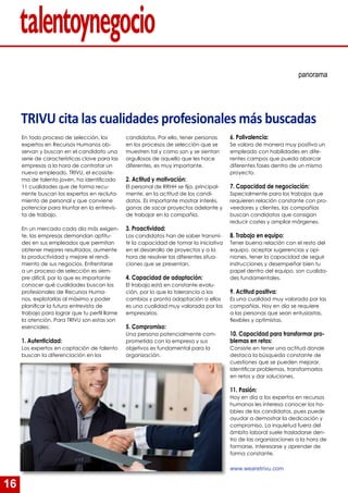 16
En todo proceso de selección, los
expertos en Recursos Humanos ob-
servan y buscan en el candidato una
serie de características clave para las
empresas a la hora de contratar un
nuevo empleado. TRIVU, el ecosiste-
ma de talento joven, ha identificado
11 cualidades que de forma recu-
rrente buscan los expertos en recluta-
miento de personal y que conviene
potenciar para triunfar en la entrevis-
ta de trabajo.
En un mercado cada día más exigen-
te, las empresas demandan aptitu-
des en sus empleados que permitan
obtener mejores resultados, aumente
la productividad y mejore el rendi-
miento de sus negocios. Enfrentarse
a un proceso de selección es siem-
pre difícil, por lo que es importante
conocer qué cualidades buscan los
profesionales de Recursos Huma-
nos, explotarlas al máximo y poder
planificar la futura entrevista de
trabajo para lograr que tu perfil llame
la atención. Para TRIVU son estas son
esenciales:
1. Autenticidad:
Los expertos en captación de talento
buscan la diferenciación en los
panorama
candidatos. Por ello, tener personas
en los procesos de selección que se
muestren tal y como son y se sientan
orgullosas de aquello que les hace
diferentes, es muy importante.
2. Actitud y motivación:
El personal de RRHH se fija, principal-
mente, en la actitud de los candi-
datos. Es importante mostrar interés,
ganas de sacar proyectos adelante y
de trabajar en la compañía.
3. Proactividad:
Los candidatos han de saber transmi-
tir la capacidad de tomar la iniciativa
en el desarrollo de proyectos y a la
hora de resolver las diferentes situa-
ciones que se presentan.
4. Capacidad de adaptación:
El trabajo está en constante evolu-
ción, por lo que la tolerancia a los
cambios y pronta adaptación a ellos
es una cualidad muy valorada por los
empresarios.
5. Compromiso:
Una persona potencialmente com-
prometida con la empresa y sus
objetivos es fundamental para la
organización.
6. Polivalencia:
Se valora de manera muy positiva un
empleado con habilidades en dife-
rentes campos que pueda abarcar
diferentes fases dentro de un mismo
proyecto.
7. Capacidad de negociación:
Sspecialmente para los trabajos que
requieren relación constante con pro-
veedores y clientes, las compañías
buscan candidatos que consigan
reducir costes y ampliar márgenes.
8. Trabajo en equipo:
Tener buena relación con el resto del
equipo, aceptar sugerencias y opi-
niones, tener la capacidad de seguir
instrucciones y desempeñar bien tu
papel dentro del equipo, son cualida-
des fundamentales.
9. Actitud positiva:
Es una cualidad muy valorada por las
compañías. Hoy en día se requiere
a las personas que sean entusiastas,
flexibles y optimistas.
10. Capacidad para transformar pro-
blemas en retos:
Consiste en tener una actitud donde
destaca la búsqueda constante de
cuestiones que se pueden mejorar.
Identificar problemas, transformarlos
en retos y dar soluciones.
11. Pasión:
Hoy en día a los expertos en recursos
humanos les interesa conocer los ho-
bbies de los candidatos, pues puede
ayudar a demostrar la dedicación y
compromiso. La inquietud fuera del
ámbito laboral suele trasladarse den-
tro de las organizaciones a la hora de
formarse, interesarse y aprender de
forma constante.
www.wearetrivu.com
TRIVU cita las cualidades profesionales más buscadas
 