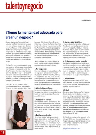 18
¿Tienes la mentalidad adecuada para
crear un negocio?
Según Nacho Muñoz, experto en
Mindset e InfoEmprendimiento, exis-
ten una serie de rasgos que definen
una mentalidad empresarial capaz
de llevar cualquier proyecto de
negocio a un estado superior. Algo
sobre lo que cada vez más expertos
están profundizando y que se sus-
tentan en un concepto mentalidad,
o también denominado mindset en
inglés.
En España, Nacho Muñoz es uno de
los máximos referentes en estudiar la
mentalidad empresarial. Autor del
libro ‘Mindset Hacking’ es una reco-
pilación donde recoge y analiza 14
casos de éxito empresarial desde un
punto de vista diferente: la mentali-
dad de sus líderes y los rasgos que las
diferencian del resto.
Para ello, Muñoz ha estudiado
pormenorizadamente a Amancio
Ortega, Richard Branson, Mark Zuc-
miscelánea
kerberg, Elon Musk, Coco Chanel,
Mary Kay o Warren Buffet, entre otros,
hasta seleccionar 14 patrones menta-
les. “Mi objetivo era poder pensar, ante
cualquier situación empresarial que se
me presentara, del modo en que lo haría
uno de estos cracks del emprendimien-
to”, explica este conferenciante y
formador internacional.
Según Muñoz , una mentalidad de
éxito, puede tener más cualidades,
pero estás son imprescindibles:
1. No bloquearse
Una mentalidad empresarial de éxito
es capaz de tomar decisiones en
situaciones de total incertidumbre y
no paralizarse por ello. Todo puede
pasar, pero precisamente por eso la
anticipación es un elemento cons-
tante que les permite no bloquearse
ante cualquier obstáculo o situación.
2. Alto nivel de confianza
Un empresario de éxito tiene con-
fianza en sus ideas y por eso las lleva
hasta el final, no se deja influenciar
por el entorno.
3. Vocación de servicio
Orientado a servir y ayudar a los de-
más y no querer tener razón siempre.
La clave del éxito de una mentalidad
emprendedora radica en la construc-
ción de un proyecto con vocación
de servicio.
4. Espíritu comunicador
El emprendedor o empresario de
largo recorrido es, por lo general, un
gran comunicador con su entorno
más cercano y con el resto del mun-
do. Si un líder no es capaz de inspirar,
difícilmente lo hará el proyecto que
tiene detrás.
5. Margen para las críticas
Nunca debe tomarse las críticas y el
feedback como algo personal sino
como una oportunidad de mejora.
Suena a tópico, pero las críticas son
los escalones hacia un nuevo nivel
de exigencia que una mentalidad
empresarial de éxito afronta como un
desafío y no como una traición.
6. El dinero es un medio, no un fin
Pensar en el dinero como un fin y no
como un medio para lograr los objeti-
vos es uno de los grandes errores. Una
creencia saboteadora que impide
que un proyecto trascienda más allá
de una cuenta de resultados y se
convierta en un buque insumergible.
7. Inconformista
El empresario es un escalador nato,
una persona incapaz de conformarse
con la posición que unos determina-
dos factores le otorgan.
Mindset
Durante años, Nacho Muñoz ha ana-
lizado de la mente de los empren-
dedores -empresarios y empresarias
más brillantes del planeta para saber
cuáles son los patrones que los han
hecho diferentes al resto de empren-
dedores. “Es importante saber cómo
piensan, cómo actúan y cómo reaccionan
ante un problema en su negocio para
después instalar esos patrones de com-
portamiento en mi mente y que nunca
más se fueran de ahí”.
En total, cerca de ocho años de estu-
dio y análisis que el experto compar-
te para cualquier persona que quiera
emprender o adoptar una mentali-
dad emprendedora.
https://nachomunoz.es/
 