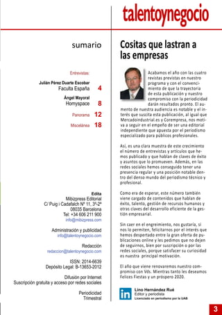 3
Acabamos el año con las cuatro
revistas previstas en nuestro
programa y con el convenci-
miento de que la trayectoria
de esta publicación y nuestro
compromiso con la periodicidad
darán resultados pronto. El au-
mento de nuestra audiencia es notable y el in-
terés que suscita esta publicación, al igual que
Mercadoindustrial.es y Corempresa, nos moti-
va a seguir en el empeño de ser una editorial
independiente que apuesta por el periodismo
especializado para públicos profesionales.
Así, es una clara muestra de este crecimiento
el número de entrevistas y artículos que he-
mos publicado y que hablan de claves de éxito
y asuntos que lo promueven. Además, en las
redes sociales hemos conseguido tener una
presencia regular y una posición notable den-
tro del denso mundo del periodismo técnico y
profesional.
Como era de esperar, este número también
viene cargado de contenidos que hablan de
éxito, talento, gestión de recursos humanos y
otras claves del desarrollo eficiente de la ges-
tión empresarial.
Sin caer en el engreimiento, nos gustaría, si
nos lo permiten, felicitarnos por el interés que
hemos despertado entre la gran oferta de pu-
blicaciones online y les pedimos que no dejen
de seguirnos, bien por suscripción o por las
redes sociales, porque satisfacer su curiosidad
es nuestra principal motivación.
El año que viene renovaremos nuestro com-
promiso con Vds. Mientras tanto les deseamos
Felices Fiestas y un próspero 2020.
Entrevistas:
Julián Pérez Duarte Escobar
Faculta España
Ángel Mayoral
Homyspace
Panorama
Miscelánea
Cositas que lastran a
las empresas
sumario
Lino Hernández Rué
Editor y periodista
Licenciado en periodismo por la UAB
4
Edita
Mibizpress Editorial
C/ Puig i Cadafalch Nº 11, 3º-2ª
08035 Barcelona
Tel: +34 606 211 900
info@mibizpress.com
Administración y publicidad
info@talentoynegocio.com
Redacción
redaccion@talentoynegocio.com
ISSN: 2014-6639
Depósito Legal: B-13653-2012
Difusión por Internet
Suscripción gratuita y acceso por redes sociales
Periodicidad
Trimestral
12
8
18
 