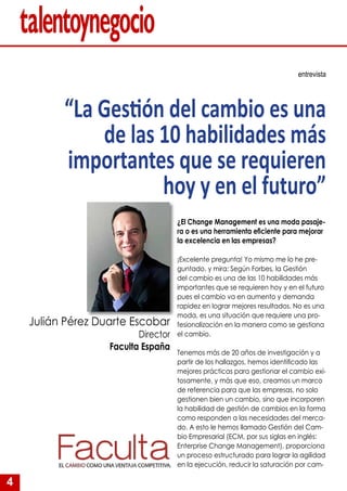 4
¿El Change Management es una moda pasaje-
ra o es una herramienta eficiente para mejorar
la excelencia en las empresas?
¡Excelente pregunta! Yo mismo me lo he pre-
guntado, y mira: Según Forbes, la Gestión
del cambio es una de las 10 habilidades más
importantes que se requieren hoy y en el futuro
pues el cambio va en aumento y demanda
rapidez en lograr mejores resultados. No es una
moda, es una situación que requiere una pro-
fesionalización en la manera como se gestiona
el cambio.
Tenemos más de 20 años de investigación y a
partir de los hallazgos, hemos identificado las
mejores prácticas para gestionar el cambio exi-
tosamente, y más que eso, creamos un marco
de referencia para que las empresas, no solo
gestionen bien un cambio, sino que incorporen
la habilidad de gestión de cambios en la forma
como responden a las necesidades del merca-
do. A esto le hemos llamado Gestión del Cam-
bio Empresarial (ECM, por sus siglas en inglés:
Enterprise Change Management), proporciona
un proceso estructurado para lograr la agilidad
en la ejecución, reducir la saturación por cam-
entrevista
“La Gestión del cambio es una
de las 10 habilidades más
importantes que se requieren
hoy y en el futuro”
Julián Pérez Duarte Escobar
Director
Faculta España
 
