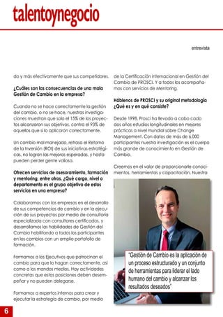6
do y más efectivamente que sus competidores.
¿Cuáles son las consecuencias de una mala
Gestión de Cambio en la empresa?
Cuando no se hace correctamente la gestión
del cambio, o no se hace, nuestras investiga-
ciones muestran que solo el 15% de los proyec-
tos alcanzaron sus objetivos, contra el 93% de
aquellos que si lo aplicaron correctamente.
Un cambio mal manejado, retrasa el Retorno
de la Inversión (ROI) de sus iniciativas estratégi-
cas, no logran las mejoras esperadas, y hasta
pueden perder gente valiosa.
Ofrecen servicios de asesoramiento, formación
y mentoring, entre otros. ¿Qué cargo, nivel o
departamento es el grupo objetivo de estos
servicios en una empresa?
Colaboramos con las empresas en el desarrollo
de sus competencias de cambio y en la ejecu-
ción de sus proyectos por medio de consultoría
especializada con consultores certificados, y
desarrollamos las habilidades de Gestión del
Cambio habilitando a todos los participantes
en los cambios con un amplio portafolio de
formación.
Formamos a los Ejecutivos que patrocinan el
cambio para que lo hagan correctamente, así
como a los mandos medios. Hay actividades
concretas que estas posiciones deben desem-
peñar y no pueden delegarse.
Formamos a expertos internos para crear y
ejecutar la estrategia de cambio, por medio
entrevista
de la Certificación internacional en Gestión del
Cambio de PROSCI. Y a todos los acompaña-
mos con servicios de Mentoring.
Háblenos de PROSCI y su original metodología
¿Qué es y en qué consiste?
Desde 1998, Prosci ha llevado a cabo cada
dos años estudios longitudinales en mejores
prácticas a nivel mundial sobre Change
Management. Con datos de más de 6,000
participantes nuestra investigación es el cuerpo
más grande de conocimiento en Gestión de
Cambio.
Creemos en el valor de proporcionarle conoci-
mientos, herramientas y capacitación. Nuestra
“Gestión de Cambio es la aplicación de
un proceso estructurado y un conjunto
de herramientas para liderar el lado
humano del cambio y alcanzar los
resultados deseados”
 