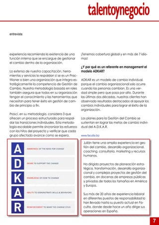 7
experiencia recomienda la existencia de una
función interna que se encargue de gestionar
el cambio dentro de la organización.
Lo extenso de nuestra capacitación, herra-
mientas y servicios lo respaldan si se es un Prac-
titioner o bien una organización que integra es-
tratégicamente la competencia de Gestión de
Cambio. Nuestra metodología basada en roles
también asegura que todos en su organización
tengan el conocimiento y las herramientas que
necesitan para tener éxito en gestión de cam-
bio de principio a fin.
Prosci, en su metodología, considera 3 que
ofrecen un proceso estructurado para respal-
dar las transiciones individuales. Esta metodo-
logía escalable permite sincronizar los esfuerzos
con los hitos del proyecto y verificar que cada
grupo afectado avance como se espera.
¡Tenemos cobertura global y en más de 7 idio-
mas!
¿Y por qué es un referente en management el
modelo ADKAR?
ADKAR es un modelo de cambio individual,
porque el cambio organizacional solo ocurre
cuando las personas cambian. Es una ver-
dad simple pero que pasa por alto. Durante
las últimas dos décadas, nuestros clientes han
observado resultados destacados al apoyar los
cambios individuales para lograr el éxito de la
organización.
Los planes para la Gestión del Cambio se
sustentan en lograr las metas de cambio indivi-
dual del A.D.K.A.R.
www.faculta.biz
entrevista
Julián tiene una amplia experiencia en ges-
tión del cambio, desarrollo organizacional,
coaching, consultoría, marketing y recursos
humanos.
Ha dirigido proyectos de planeación estra-
tégica, transformación, desarrollo organiza-
cional y complejos proyectos de gestión del
cambio, en docenas de empresas públicas
y privadas de todos los tamaños en América
y Europa.
Sus más de 20 años de experiencia laboral
en diferentes puestos de responsabilidad lo
han llevado hasta su puesto actual en Fa-
culta, donde desde hace un año dirige sus
operaciones en España.
 