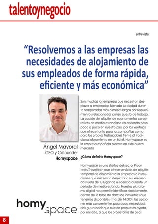 8
Son muchas las empresas que necesitan des-
plazar a empleados fuera de su ciudad duran-
te temporadas más o menos largas por requeri-
mientos relacionados con su puesto de trabajo.
La opción del alquiler de apartamentos corpo-
rativos de media estancia se va abriendo paso
poco a poco en nuestro país, por las ventajas
que ofrece tanto para las compañías como
para los propios trabajadores frente al tradi-
cional alojamiento en un hotel. Homyspace es
la empresa española pionera en este nuevo
mercado
¿Cómo definiría Homyspace?
Homyspace es una startup del sector Prop-
tech/Traveltech que ofrece servicios de alquiler
temporal de alojamientos a empresas o institu-
ciones que necesitan desplazar a sus emplea-
dos fuera de su lugar de residencia durante un
periodo de media estancia. Nuestra platafor-
ma digital nos permite identificar rápidamente,
dentro de la base de datos de inmuebles que
tenemos disponibles (más de 14.000), las opcio-
nes más convenientes para cada necesidad.
Nos gusta decir que nuestra propuesta ayuda,
por un lado, a que los propietarios de pisos
entrevista
“Resolvemos a las empresas las
necesidades de alojamiento de
sus empleados de forma rápida,
eficiente y más económica”
Ángel Mayoral
CEO y Cofounder
Homyspace
 