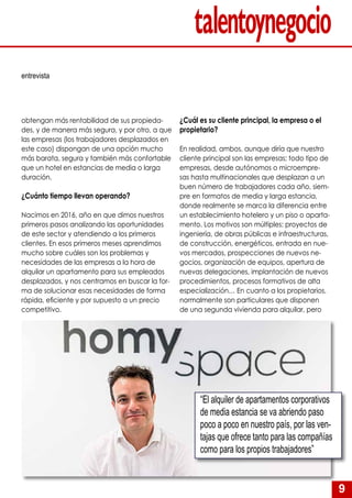 9
obtengan más rentabilidad de sus propieda-
des, y de manera más segura, y por otro, a que
las empresas (los trabajadores desplazados en
este caso) dispongan de una opción mucho
más barata, segura y también más confortable
que un hotel en estancias de media o larga
duración.
¿Cuánto tiempo llevan operando?
Nacimos en 2016, año en que dimos nuestros
primeros pasos analizando las oportunidades
de este sector y atendiendo a los primeros
clientes. En esos primeros meses aprendimos
mucho sobre cuáles son los problemas y
necesidades de las empresas a la hora de
alquilar un apartamento para sus empleados
desplazados, y nos centramos en buscar la for-
ma de solucionar esas necesidades de forma
rápida, eficiente y por supuesto a un precio
competitivo.
¿Cuál es su cliente principal, la empresa o el
propietario?
En realidad, ambos, aunque diría que nuestro
cliente principal son las empresas; todo tipo de
empresas, desde autónomos o microempre-
sas hasta multinacionales que desplazan a un
buen número de trabajadores cada año, siem-
pre en formatos de media y larga estancia,
donde realmente se marca la diferencia entre
un establecimiento hotelero y un piso o aparta-
mento. Los motivos son múltiples: proyectos de
ingeniería, de obras públicas e infraestructuras,
de construcción, energéticos, entrada en nue-
vos mercados, prospecciones de nuevos ne-
gocios, organización de equipos, apertura de
nuevas delegaciones, implantación de nuevos
procedimientos, procesos formativos de alta
especialización… En cuanto a los propietarios,
normalmente son particulares que disponen
de una segunda vivienda para alquilar, pero
entrevista
“El alquiler de apartamentos corporativos
de media estancia se va abriendo paso
poco a poco en nuestro país, por las ven-
tajas que ofrece tanto para las compañías
como para los propios trabajadores”
 