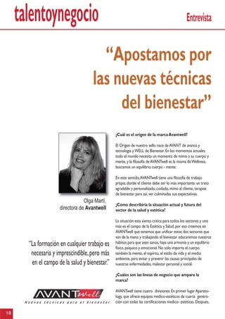 talentoynegocio Entrevista
¿Cuál es el origen de la marcaAvantwell?
El Origen de nuestro sello nace deAVANT de avance y
tecnología yWELL de Bienestar.En los momentos actuales
todo el mundo necesita un momento de mimo a su cuerpo y
mente,y la filosofía deAVANTwell es la misma deWellness,
buscamos un equilibrio cuerpo - mente.
En este sentido,AVANTwell tiene una filosofía de trabajo
propia,donde el cliente debe ser lo más importante:un trato
agradable y personalizado,cuidado,mimo al cliente,terapias
de bienestar para así,ver culminadas sus expectativas.
¿Cómo describiría la situación actual y futura del
sector de la salud y estética?
La situación esta siento critica para todos los sectores y uno
más es el campo de la Estética y Salud,por eso creemos en
AVANTwell que tenemos que unificar estos dos sectores que
van de la mano y trabajando el bienestar educaremos nuestros
hábitos para que sean sanos,haya una armonía y un equilibrio
físico,psíquico y emocional.No solo importa el cuerpo
también la mente,el espíritu,el estilo de vida y el medio
ambiente,para evitar y prevenir las causas principales de
nuestras enfermedades,malestar personal y social.
¿Cuáles son las líneas de negocio que ampara la
marca?
AVANTwell tiene cuatro divisiones:En primer lugarAparato-
logy, que ofrece equipos medico-estéticos de cuarta genera-
ción con todas las certificaciones medico- estéticas.Después,
“Apostamos por
las nuevas técnicas
del bienestar”
10
Olga Martí,
directora de Avantwell
“La formación en cualquier trabajo es
necesaria y imprescindible,pero más
en el campo de la salud y bienestar.”
 