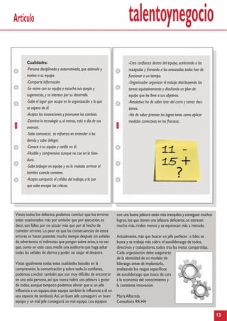 talentoynegocioArtículo
Vistos todos los defectos,podemos concluir que los errores
están ocasionados más por omisión que por ejecución,es
decir,son fallos por no actuar más que por el hecho de
cometer errores.Lo peor es que las consecuencias de estos
errores se hacen patentes mucho tiempo después sin señales
de advertencia ni indirectas que pongan sobre aviso,a no ser
que,como en este caso,medie una auditoria que haga saltar
todas las señales de alarma y poder así atajar el desastre.
Vistas igualmente todas estas cualidades basadas en la
comprensión,la comunicación y,sobre todo,la confianza,
podemos concluir también que son muy difíciles de encontrar
en una sola persona,así que nunca habrá una jefatura a gusto
de todos,aunque tampoco podemos obviar que si un jefe
influencia a un equipo,éste equipo también le influencia a él en
una especie de simbiosis.Así,un buen jefe conseguirá un buen
equipo y un mal jefe conseguirá un mal equipo.Los equipos
13
Cualidades:
-Persona disciplinada y automotivada,que estimula y
motiva a su equipo.
-Comparte información
-Se reúne con su equipo y escucha sus quejas y
sugerencias,y se interesa por su desarrollo.
-Sabe el lugar que ocupa en la organización y lo que
se espera de él.
-Acepta las innovaciones y promueve los cambios.
-Domina la tecnología o,al menos,está a día de sus
avances.
-Sabe comunicar, se esfuerza en entender a los
demás y sabe delegar.
-Conoce a su equipo y confía en él.
-Flexible y comprensivo aunque no cae en la blan-
dura.
-Sabe trabajar en equipo y no le molesta arrimar el
hombro cuando conviene.
-Acepta compartir el crédito del trabajo,a la par
que sabe encajar las críticas.
-Crea confianza dentro del equipo,acelerando a los
rezagados y frenando a los avanzados:todos han de
funcionar a un tiempo.
-Organizador:organizar el trabajo distribuyendo las
tareas equitativamente y diseñando un plan de
equipo que les lleve a sus objetivos.
-Resolutivo:ha de saber tirar del carro y tomar deci-
siones.
-Ha de saber premiar los logros tanto como aplicar
medidas correctivas en los fracasos.
con una buena jefatura están más tranquilos y consiguen muchos
logros,los que tienen una jefatura deficiente,se estresan
mucho más,rinden menos y se equivocan más a menudo.
Actualmente,más que buscar un jefe perfecto o líder,se
busca y se trabaja más sobre el autoliderazgo de todos,
directivos y trabajadores,todos tras las metas compartidas.
Cada organización debe asegurarse
de la idoneidad de un modelo de
liderazgo antes de implantarlo,
analizando los rasgos específicos
de autoliderazgo que busca de cara
a la economía del conocimiento y
la constante innovación.
MaríaAlbareda
Consultora RR.HH
11 -
15 +
?
 