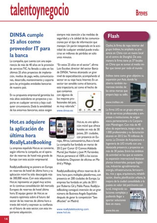 talentoynegocio Breves
14
DINSA cumple
25 años como
proveedor IT para
la banca
La compañía,que cuenta con una expe-
riencia de más de 40 años en la provisión
de serviciosTIC,ha llevado a cabo en los
últimos 25 años proyectos de implanta-
ción, medios de pago,webs,comunicacio-
nes, desarrollo,mantenimiento y soporte
para las principales entidades bancarias
de nuestro país.
En su propuesta empresarial garantiza los
más altos estándares en proyectos y so-
porte en cualquier servicio y bajo cual-
quier circunstancia.Dada la sensibilidad
de los entornos bancarios,estos exigen
siempre más atención a las medidas de
seguridad y a la calidad de las comunica-
ciones por el tipo de información que
manejan.Un parón inesperado en la acti-
vidad de cualquier entidad puede tradu-
cirse en millones de pérdidas en sólo
unos minutos.
“En estos 25 años en el sector”,afirma
Luis Escobar,director del sector Banca
de DINSA,“hemos alcanzado un gran
nivel de especialización,acompañando al
sector en su viaje hacia Internet.En un
sector tan sensible como el bancario,
esta trayectoria,así como el hecho de
que contamos
con algunos de
los mejores pro-
fesionales del país,
es muy valorada.”
www.dinsa.es
Oysho,la firma de ropa interior del
grupo Inditex,ha ampliado su pre-
sencia en China con un nuevo local
en el centro de Shanghái.De esta
manera la firma tiene ya 37 locales
en China que se suman al medio mi-
llar que tienen por todo el mundo
Inditex tiene como gran objetivo su
expansión porAsia,donde ha
abierto también nu-
merosas tiendas de
las otras marcas que
ampara bajo su sello.
www.inditex.es
La firma LKS es un grupo empresa-
rial de servicios profesionales a em-
presas e instituciones,de origen
vasco,perteneciente a la Corpora-
ción Mondragon.Con más de 40
años de experiencia,integra más de
1.000 profesionales y su facturación
alcanzó en 2012 los 70 millones de
euros.La División deArquitectura e
Ingeniería de LKS triunfa con una
destacada presencia y proyectos en
más de 30 países.Entre los ámbitos
de actividad en los que se sustenta
su expansión internacional destacan
plantas industriales,parques logísti-
cos, industrias agroalimentarias,
energía,infraestructuras,ferrocarri-
les, ríos y agua,arquitectura,rehabili-
tación, diseño,planificación urbana,la
mejora de la ciudad consolidada o la
puesta en valor del patrimonio cul-
tural, integrando so-
luciones complejas y
pudiendo llegar a
aportar soluciones
llave en mano.
www.lks.es
Flash
Hot.es adquiere
la aplicación de
última hora
ReallyLateBooking
La empresa española Hot.es se convierte,
según informa la compañía,en el opera-
dor de reservas de hotel más grande de
Europa con esta acción empresarial.
ReallyLateBooking es pionera en Europa
en reservas de hotel de última hora y su
aplicación móvil ha sido descargada más
de 300,000 veces.Con esta adquisición,
Hot.es representa un papel muy activo
en la continua consolidación del mercado
Europeo de reservas de hotel última
hora.El equipo gestor de Hot.es se
muestra optimista sobre el futuro del
sector de las reservas de última hora a
través del móvil y expresan su confianza
en el futuro de este sector,con esta im-
portante adquisición.
Hot.es,es una aplica-
ción móvil que ofrece
hoteles en más de 30
países,201 ciudades,
con presencia en Eu-
ropa, África,Latinoamérica,Asia e Israel.
La compañía fue fundada en marzo de
2012 por Conor O´Connor,Adelaida
Muriel,Joe Haslam y José M.Fernández.
Hot.es pertenece el 100% a los socios
fundadores.Disponen de oficinas en Ma-
drid y Málaga.
ReallyLateBooking ofrece reservas de úl-
tima hora para múltiples plataformas,con
presencia en 200 ciudades de Europa.La
empresa fue fundada en julio de 2011
por Roberto Gil y Pablo Pazos.ReallyLa-
teBooking consiguió inversión de un gran
número de BusinessAngels Españoles
después de ganar la competición“See-
dRocket” en Madrid.
www.reallylatebooking.com
www.hot.es
 