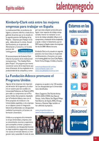talentoynegocio
Kimberly-Clark está entre las mejores
empresas para trabajar en España
guir que estas adopten protocolos para
lograr crear espacios de trabajo excep-
cionales. Invertir en mantener un en-
torno de trabajo saludable influye en el
compromiso y motivación de los empleados
y ayuda a reducir el absentismo,que en
2010 supuso en España costes a las empresas
de más de 2000 millones de euros.
Kimberly-Clark se ha situado en segunda
posición,tras Coca Cola,en el apartado
deAlimentación y Consumo y en sexta
en el ranking global,tras Coca Cola,Mapfre,
Roche Farma,Orange y Crédito y Caución.
www.kcprofessional.com/es
www.kimberly-clark.com
www.actualidadeconomica.com
La multinacional líder en productos de
higiene y consumo informa a través de su
gabinete de prensa que se ha situado en
la segunda posición del Ranking de las
Mejores Empresas paraTrabajar en Es-
paña, elaborado por la revista Actuali-
dad Económica,en el apartado de
Alimentación y Consumo y en la sexta
posición del
ranking general.
El reconocimiento de Kimberly-Clark
refuerza el proyecto de la multinacional
norteamericana “The HealthyWork-
place Project”.Un programa que intenta
concienciar acerca de la importancia que
tiene el bienestar de los empleados en la
productividad de las compañías y conse-
La FundaciónAdecco promueve el
Programa Unidos
programa,se ayudará a los 150 estudian-
tes con discapacidad que la Universidad
tiene identificados.
Alten,Capgemini,Det NorskeVeritas
(DNV),EADS,EVERIS,Gas Natural
Fenosa,,Indra,Mahou San Miguel,Philips,
Red Eléctrica de España (REE),Orange,
Siemens y PatentesTalgo también se
han adherido al proyecto.
www.proyectounidos.es
www.fundacionadecco.es
Algunas de las empresas más importan-
tes del sector de la ingeniería y la indus-
tria en nuestro país,han acudido a la
Universidad Politécnica de Madrid (UPM)
para sellar su compromiso con el Pro-
grama Unidos.Este proyecto,impulsado
por la FundaciónAdecco,nace con el
firme propósito de involucrar a las
Universidades españolas y a las empresas
en un objetivo común:la integración
laboral de profesionales con discapacidad
mediante la promoción y el acceso a la
formación universitaria.
Unidos es un programa de orientación
en el que Universidad y empresa unen
su conocimiento,recursos y experiencia
para acompañar,orientar y preparar a
los estudiantes con discapacidad durante
su etapa académica,asegurando su poste-
rior acceso al mercado laboral y su inte-
gración real y sostenible.A través de este
Espíritusolidario
15
Estamosenlas
redessociales
¡Influimos!
¡Búscanos!
 