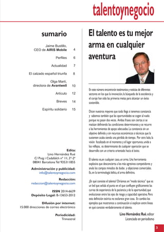 talentoynegocio
3
El talento es tu mejor
arma en cualquier
aventura
Lino Hernández Rué,editor
Licenciado en periodismo
En este número encontrarán testimonios y noticias de diferentes
sectores en los que la innovación,la búsqueda de la excelencia y
el coraje han sido las primeras metas para alcanzar un éxito
sostenible.
Dicen nuestros mayores que todo llega si tenemos constancia
y sabemos también que las oportunidades se cogen al vuelo
porque no pasan dos veces. Ambas frases son ciertas si se
matizan definiendo las condiciones determinantes y se recurre
a las herramientas de apoyo adecuadas.La constancia sin un
objetivo definido y sin recursos económicos o técnicos que la
sustenten acaba siendo una pérdida de tiempo. Por otro lado,la
visión focalizada en el momento y el lugar oportunos,unida a
los reflejos, es determinante de cualquier operación que se
desarrolle con un criterio orientado hacia el éxito.
El talento es,en cualquier caso,un arma.Una herramienta
explosiva que desconcierta a los más agresivos competidores y
anula los campos minados de dudas y objeciones comerciales.
Es,en la terminología bélica,el arma definitiva.
¿En qué consiste el talento? Diríamos en“modo técnico” que es
un led que señala el punto en el que confluyen gráficamente las
curvas de experiencia de la paciencia y de la oportunidad,que
evolucionan entre los ejes de riesgo y capacidad operativa.Pero
esta definición teórica no esclarece gran cosa. En cambio los
ejemplos que mostramos a continuación sí explican entre líneas
en qué consiste verdaderamente el talento.
sumario
Jaime Bustillo,
CEO de AIRIS Mobile
Perfiles
Actualidad
El calzado español triunfa
Olga Martí,
directora de Avantwell
Artículo
Breves
Espíritu solidario
Edita:
Lino Hernández Rué
C/ Puig i Cadafalch nº 11, 3º-2ª
08041 Barcelona Tel 935311855
Administración y publicidad:
info@talentoynegocio.com
Redacción:
redaccion@talentoynegocio.com
ISSN 2014-6639
Depósito Legal: B-13653-2012
Difusión por internet:
15.000 direcciones de correo electrónico
Periodicidad:
Trimestral
4
6
7
10
12
14
15
8
 