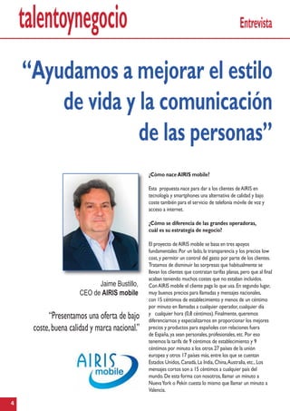 talentoynegocio
4
Entrevista
¿Cómo naceAIRIS mobile?
Esta propuesta nace para dar a los clientes deAIRIS en
tecnología y smartphones una alternativa de calidad y bajo
coste también para el servicio de telefonía móvile de voz y
acceso a internet.
¿Cómo se diferencia de las grandes operadoras,
cuál es su estrategia de negocio?
El proyecto deAIRIS mobile se basa en tres apoyos
fundamentales:Por un lado,la transparencia y los precios low
cost,y permitir un control del gasto por parte de los clientes.
Tratamos de disminuir las sorpresas que habitualmente se
llevan los clientes que contratan tarifas planas,pero que al final
acaban teniendo muchos costes que no estaban incluidos.
ConAIRIS mobile el cliente paga lo que usa.En segundo lugar,
muy buenos precios para llamadas y mensajes nacionales,
con 15 céntimos de establecimiento y menos de un céntimo
por minuto en llamadas a cualquier operador,cualquier día
y cualquier hora (0,8 céntimos).Finalmente,queremos
diferenciarnos y especializarnos en proporcionar los mejores
precios y productos para españoles con relaciones fuera
de España,ya sean personales,profesionales,etc.Por eso
tenemos la tarifa de 9 céntimos de establecimiento y 9
céntimos por minuto a los otros 27 países de la unión
europea y otros 17 países más,entre los que se cuentan
Estados Unidos,Canadá,La India,China,Australia,etc.,Los
mensajes cortos son a 15 céntimos a cualquier país del
mundo.De esta forma con nosotros,llamar un minuto a
NuevaYork o Pekín cuesta lo mismo que llamar un minuto a
Valencia.
“Presentamos una oferta de bajo
coste,buena calidad y marca nacional.”
“Ayudamos a mejorar el estilo
de vida y la comunicación
de las personas”
Jaime Bustillo,
CEO de AIRIS mobile
 