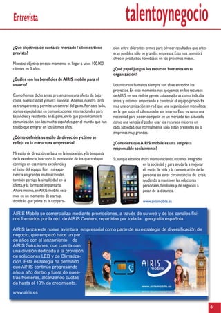 talentoynegocio
5
Entrevista
¿Qué objetivos de cuota de mercado / clientes tiene
prevista?
Nuestro objetivo en este momento es llegar a unos 100.000
clientes en 3 años.
¿Cuáles son los beneficios deAIRIS mobile para el
usuario?
Como hemos dicho antes,presentamos una oferta de bajo
coste,buena calidad y marca nacional. Además,nuestra tarifa
es transparente y permite un control del gasto.Por otro lado,
somos especialistas en comunicaciones internacionales para
Españoles y residentes en España,en lo que posibilitamos la
comunicación con los mucho españoles por el mundo que han
tenido que emigrar en los últimos años.
¿Cómo definiría su estilo de dirección y cómo se
refleja en la estructura empresarial?
Mi estilo de dirección se basa en la innovación,y la búsqueda
de la excelencia,buscando la motivación de los que trabajan
conmigo en esa misma excelencia y
el éxito del equipo.Por mi expe-
riencia en grandes multinacionales,
también persigo la simplicidad en la
oferta,y la forma de implantarla.
Ahora mismo,enAIRIS mobile,esta-
mos en un momento de startup,
donde lo que prima es la coopera-
AIRIS Mobile se comercializa mediante promociones, a través de su web y de los canales físi-
cos formados por la red de AIRIS Centers, repartidas por toda la geografía española.
AIRIS lanza este nueva aventura empresarial como parte de su estrategia de diversificación de
negocio, que empezó hace un par
de años con el lanzamiento de
AIRIS Soluciones, que cuenta con
una división dedicada a la provisión
de soluciones LED y de Climatiza-
ción. Esta estrategia ha permitido
que AIRIS continúe progresando
año a año dentro y fuera de nues-
tras fronteras, alcanzando cuotas
de hasta el 10% de crecimiento.
www.airis.es
ción entre diferentes pymes para ofrecer resultados que antes
eran posibles sólo en grandes empresas.Esto nos permitirá
ofrecer productos novedosos en los próximos meses.
¿Qué papel juegan los recursos humanos en su
organización?
Los recursos humanos siempre son clave en todos los
proyectos.En este momento nos apoyamos en los recursos
deAIRIS,en una red de pymes colaboradoras como indicaba
antes,y estamos empezando a construir el equipo propio.Es
más una organización en red que una organización monolítica
en la que todo el talento debe ser interno.Esto es tanto una
necesidad para poder competir en un mercado tan saturado,
como una ventaja al poder usar los recursos mejores en
cada actividad,que normalmente sólo están presentes en la
empresas muy grandes.
¿Considera queAIRIS mobile es una empresa
responsable socialmente?
Si,aunque estamos ahora mismo naciendo,nacemos integrados
en la sociedad y para ayudarla a mejorar
el estilo de vida y la comunicación de las
personas en estas circunstancias de crisis,
ayudando a mantener las relaciones
personales,familiares y de negocios a
pesar de la distancia.
www.airismobile.es
 
