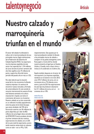 talentoynegocio
respectivamente-.Esta apuesta por la
internacionalización también ha llevado
a las principales marcas de calzado a
competir en los países emergentes,como
Rusia,Japón o Corea del Sur,donde
nuestra presencia,al igual que en Estados
Unidos y Canadá,crece a buen ritmo,e
incluso se ha acelerado en el último año.
España también despunta en el sector de
marroquinería.Las empresas españolas
vendieron en el exterior en el año 2012
unos 575,7 millones de euros,con un
incremento de un 7%.Además,entre
enero y junio de 2013 las exportaciones
de este tipo de productor alcanzaron
los 211 millones de euros,con un in-
cremento de un 10%.
www.fice.es
www.icex.es
El sector del calzado ha afianzado la
cultura de la internacionalización de sus
principales marcas.Según estimaciones
de la Federación de Industrias de
Calzado Español (FICE) las exportacio-
nes de empresas españolas de este
sector han superado los 1.154 millones
de euros durante el primer semestre del
año.Esto significa unos 75 millones de
pares y supera las cifras del mismo
período del pasado año en más un 12%.
No cabe duda de que la situación
actual de la crisis económica ha llevado
nuestras empresas a la aventura de
encontrar nuevos mercados y fórmulas
de comercialización.En este sentido la
vocación internacional de nuestras firmas
está bastante asentada en la cultura
empresarial e impulsa con éxito el
crecimiento del sector en el exterior.
Nuestro calzado,así,se han convertido
en un referente mundial,especialmente
entre los países de la Unión Europea
que aúnan alrededor del 74% de la
facturación exterior,con 56 millones de
pares adquiridos por valor de 852
millones de euros.Según datos extraídos
de ESTACOM,Francia encabeza,durante
el primer semestre del año nuestras
exportaciones de calzado,con un 22%
de la cuota total de exportación,aumen-
tando nuestras ventas tanto en volumen
como en valor –con un 9% y 7,6%
Artículo
8
Nuestro calzado y
marroquinería
triunfan en el mundo
 