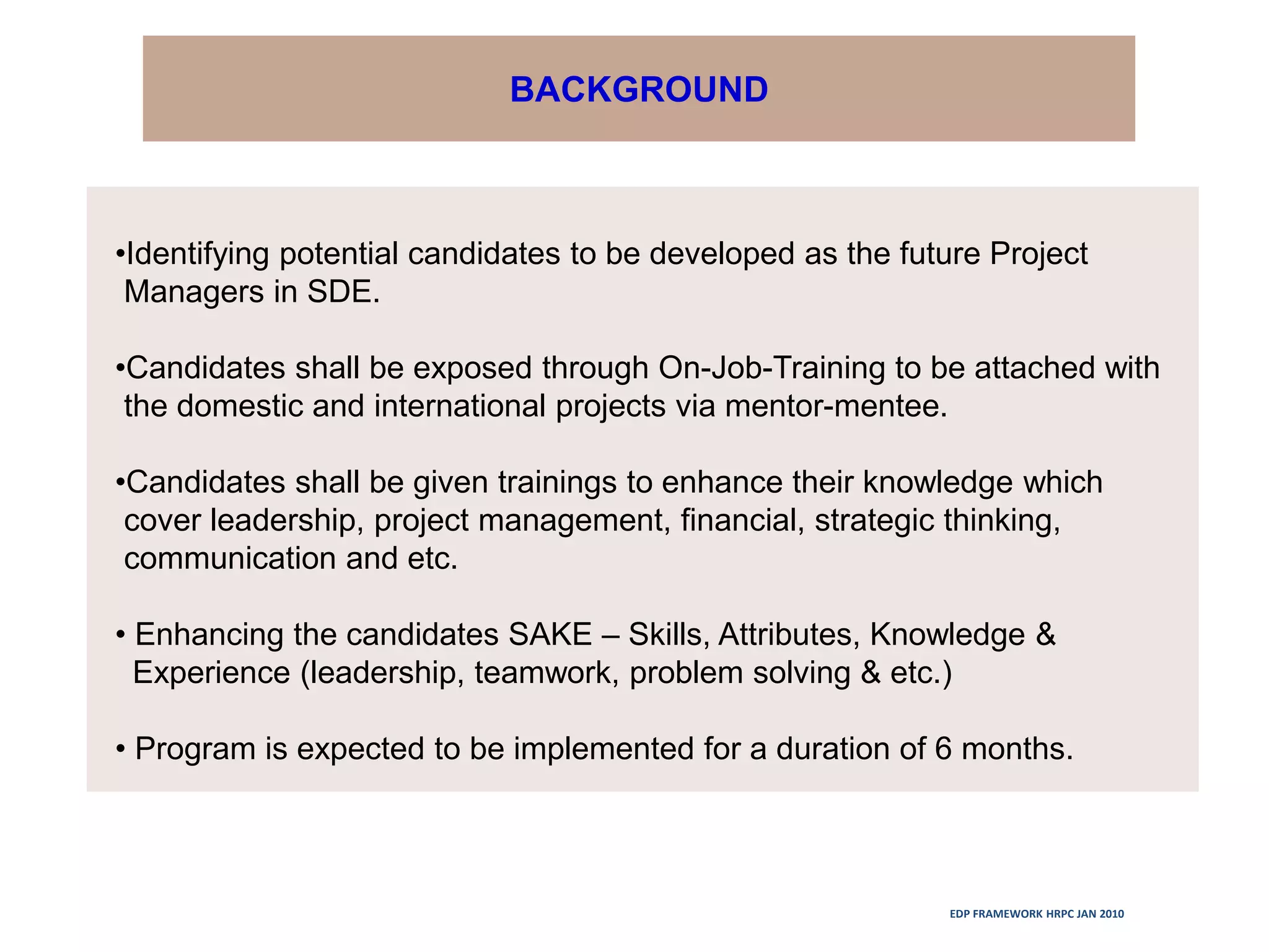 •Identifying potential candidates to be developed as the future Project
Managers in SDE.
•Candidates shall be exposed through On-Job-Training to be attached with
the domestic and international projects via mentor-mentee.
•Candidates shall be given trainings to enhance their knowledge which
cover leadership, project management, financial, strategic thinking,
communication and etc.
• Enhancing the candidates SAKE – Skills, Attributes, Knowledge &
Experience (leadership, teamwork, problem solving & etc.)
• Program is expected to be implemented for a duration of 6 months.
EDP FRAMEWORK HRPC JAN 2010
BACKGROUND
 