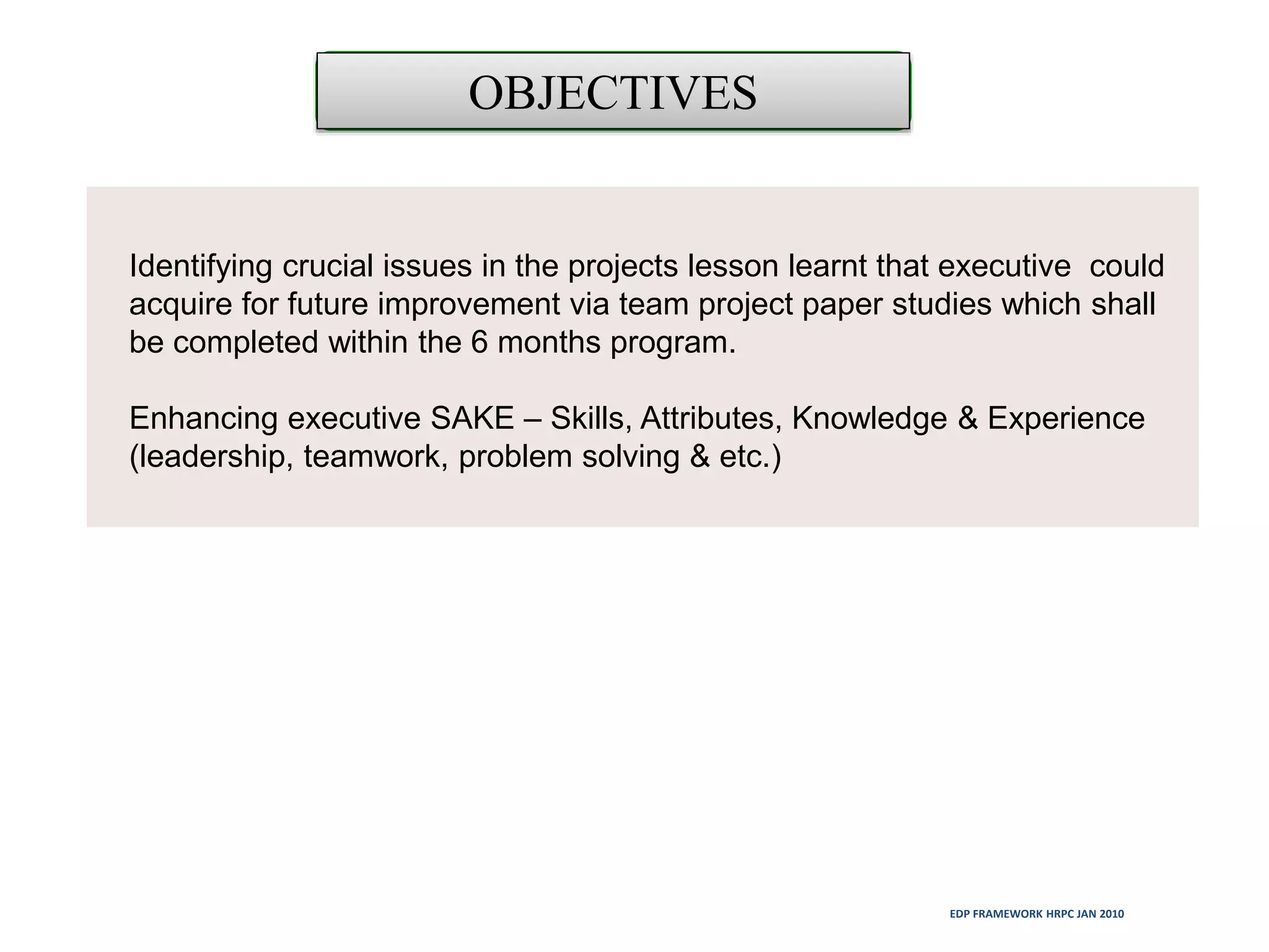 Identifying crucial issues in the projects lesson learnt that executive could
acquire for future improvement via team project paper studies which shall
be completed within the 6 months program.
Enhancing executive SAKE – Skills, Attributes, Knowledge & Experience
(leadership, teamwork, problem solving & etc.)
OBJECTIVES
EDP FRAMEWORK HRPC JAN 2010
 