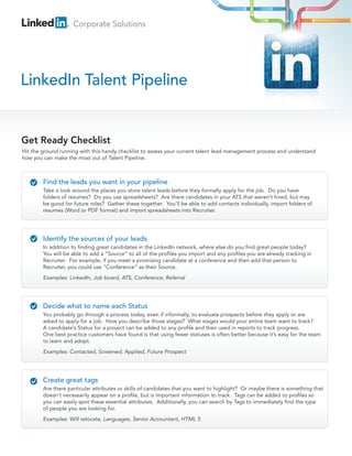 Corporate Solutions




LinkedIn Talent Pipeline


Get Ready Checklist
Hit the ground running with this handy checklist to assess your current talent lead management process and understand
how you can make the most out of Talent Pipeline.



        Find the leads you want in your pipeline
        Take a look around the places you store talent leads before they formally apply for the job. Do you have
        folders of resumes? Do you use spreadsheets? Are there candidates in your ATS that weren’t hired, but may
        be good for future roles? Gather these together. You’ll be able to add contacts individually, import folders of
        resumes (Word or PDF format) and import spreadsheets into Recruiter.




        Identify the sources of your leads
        In addition to finding great candidates in the LinkedIn network, where else do you find great people today?
        You will be able to add a “Source” to all of the profiles you import and any profiles you are already tracking in
        Recruiter. For example, if you meet a promising candidate at a conference and then add that person to
        Recruiter, you could use “Conference” as their Source.
        Examples: LinkedIn, Job board, ATS, Conference, Referral




        Decide what to name each Status
        You probably go through a process today, even if informally, to evaluate prospects before they apply or are
        asked to apply for a job. How you describe those stages? What stages would your entire team want to track?
        A candidate’s Status for a project can be added to any profile and then used in reports to track progress.
        One best practice customers have found is that using fewer statuses is often better because it’s easy for the team
        to learn and adopt.
        Examples: Contacted, Screened, Applied, Future Prospect




        Create great tags
        Are there particular attributes or skills of candidates that you want to highlight? Or maybe there is something that
        doesn’t necessarily appear on a profile, but is important information to track. Tags can be added to profiles so
        you can easily spot these essential attributes. Additionally, you can search by Tags to immediately find the type
        of people you are looking for.
        Examples: Will relocate, Languages, Senior Accountant, HTML 5
 