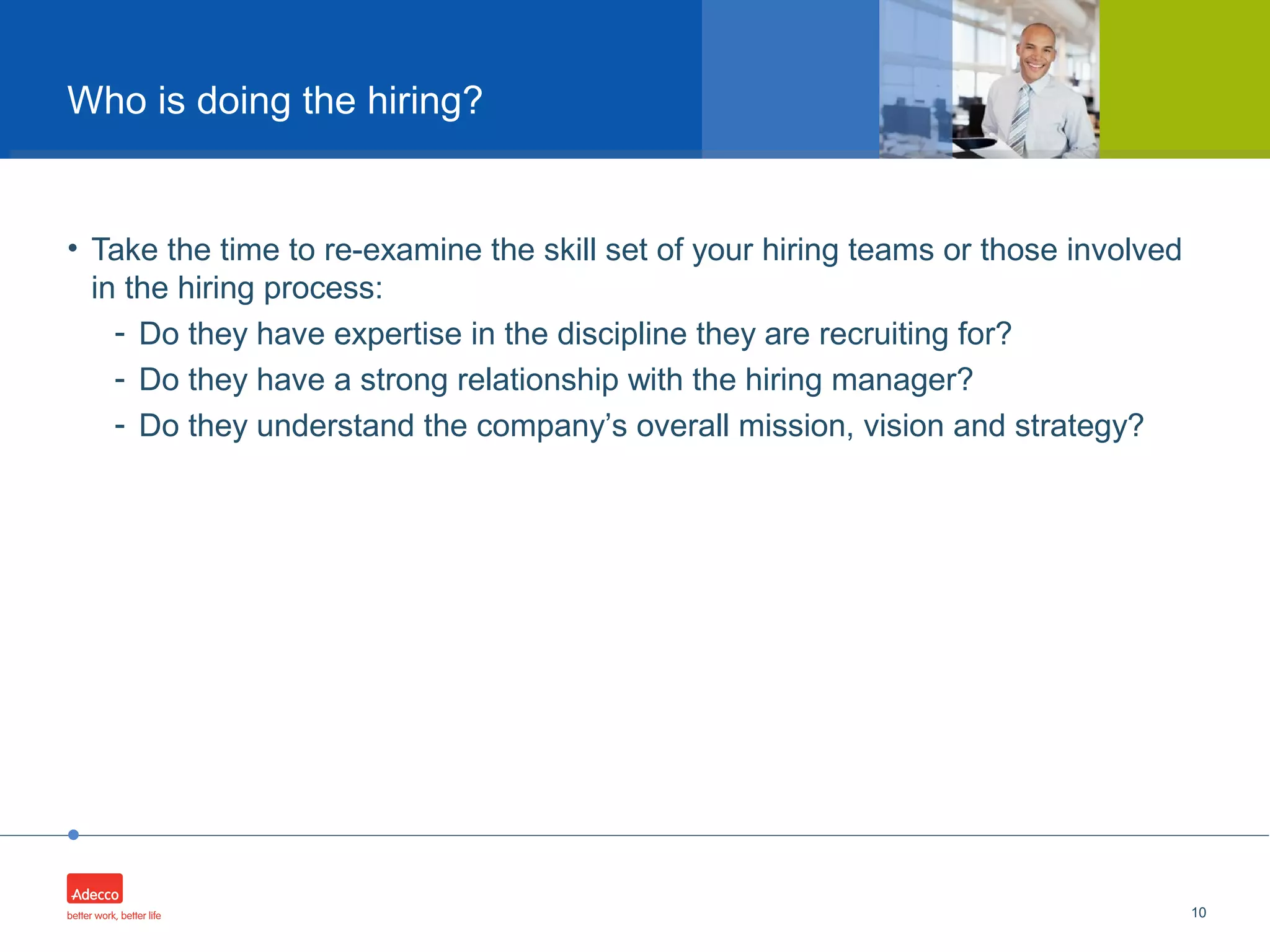 •
• Take the time to re-examine the skill set of your hiring teams or those involved
in the hiring process:
- Do they have expertise in the discipline they are recruiting for?
- Do they have a strong relationship with the hiring manager?
- Do they understand the company’s overall mission, vision and strategy?
10
Who is doing the hiring?
 