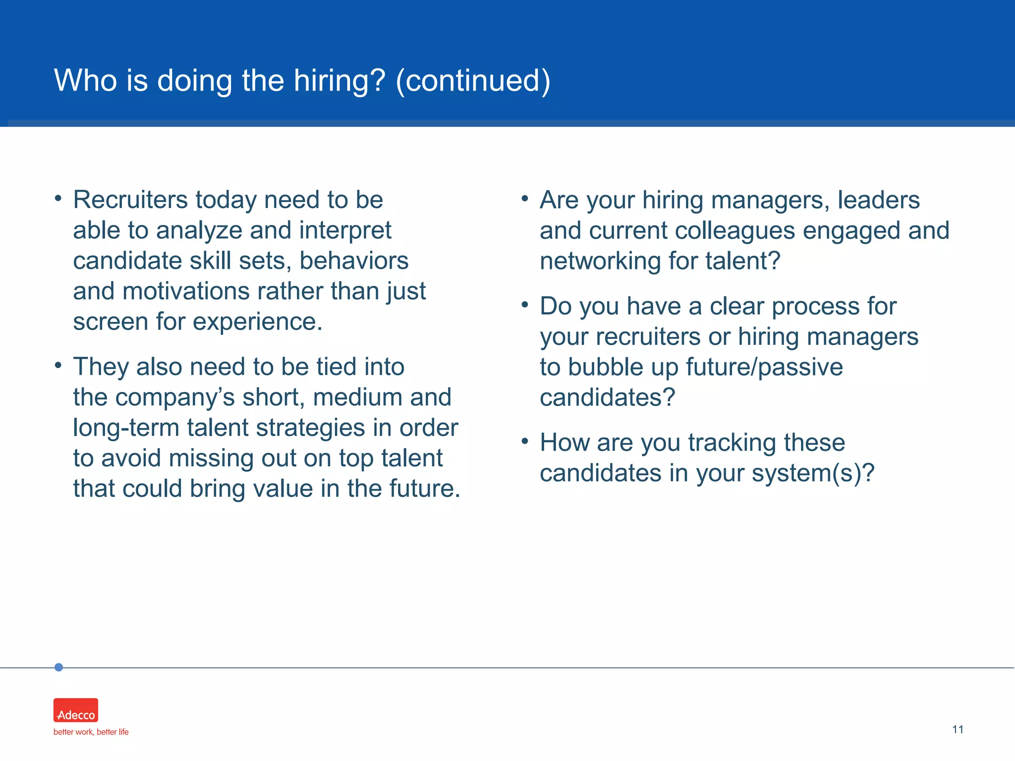 •
• Recruiters today need to be
able to analyze and interpret
candidate skill sets, behaviors
and motivations rather than just
screen for experience.
• They also need to be tied into
the company’s short, medium and
long-term talent strategies in order
to avoid missing out on top talent
that could bring value in the future.
11
Who is doing the hiring? (continued)
• Are your hiring managers, leaders
and current colleagues engaged and
networking for talent?
• Do you have a clear process for
your recruiters or hiring managers
to bubble up future/passive
candidates?
• How are you tracking these
candidates in your system(s)?
 