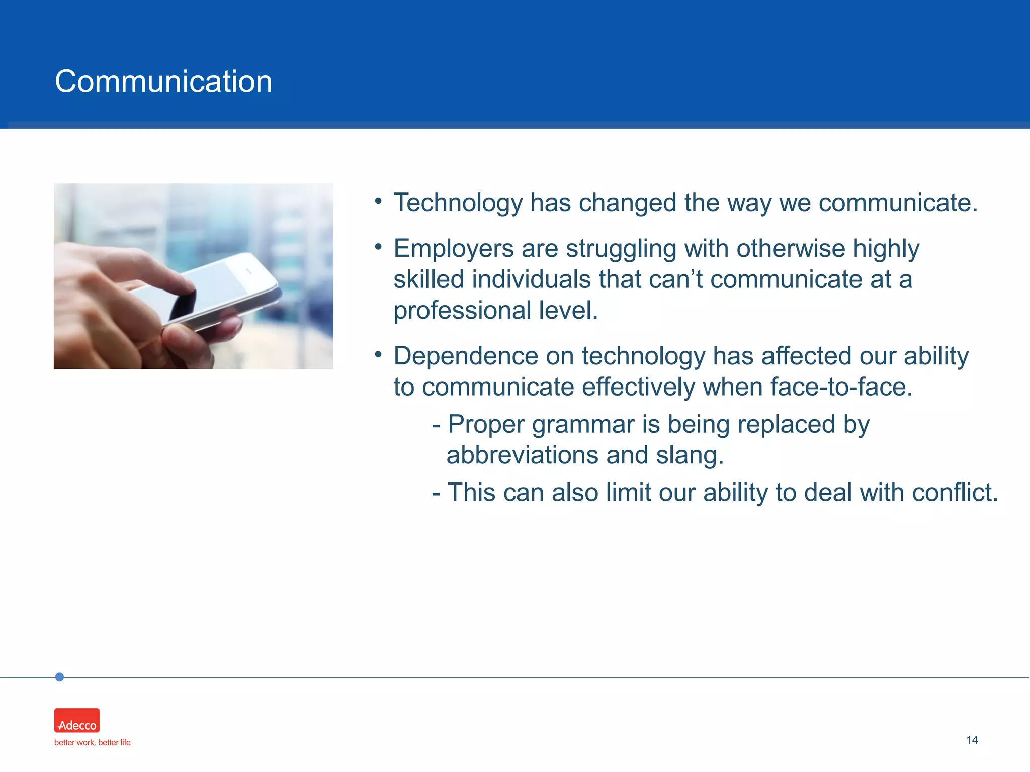 •
• Technology has changed the way we communicate.
• Employers are struggling with otherwise highly
skilled individuals that can’t communicate at a
professional level.
• Dependence on technology has affected our ability
to communicate effectively when face-to-face.
- Proper grammar is being replaced by
abbreviations and slang.
- This can also limit our ability to deal with conflict.
14
Communication
 