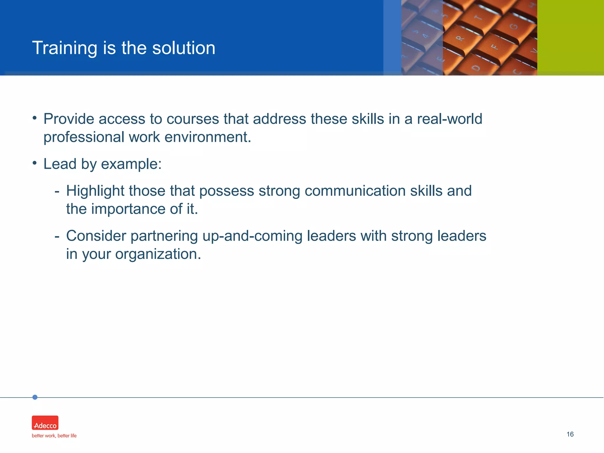 •
• Provide access to courses that address these skills in a real-world
professional work environment.
• Lead by example:
- Highlight those that possess strong communication skills and
the importance of it.
- Consider partnering up-and-coming leaders with strong leaders
in your organization.
16
Training is the solution
 